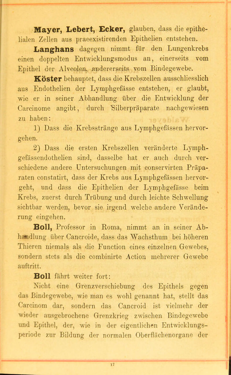 Mayer, Lebert, Ecker, glauben, dass die epithe- lialen Zellen aus praeexistirenden Epithelien entstehen. Langhans dagegen nimmt für den Lungenkrebs einen doppelten Entwicklungsmodus an, einerseits vom Epithel der Alveolen, andererseits vom Bindegewebe. Köster behauptet, dass die Krebszellen ausschliesslich aus Endothelien der Lymphgefässe entstehen, er glaubt, wie er in seiner Abhandlung über die Entwicklung der Carcinome angibt, durch Bilberpräparate nachgewiesen zu haben: 1) Dass die Krebsstränge aus Lymphgefässen hervor- gehen. 2) Dass die ersten Krebszellen veränderte Lymph- gefässendothelien sind, dasselbe hat er auch durch ver- schiedene andere Untersuchungen mit conservirten Präpa- raten constatirt, dass der Krebs aus Lymphgefässen hervor- geht, und dass die Epithelien der Lymphgefässe beim Krebs, zuerst durch Trübung und durch leichte Schwellung sichtbar werden, bevor sie irgend welche andere Verände- rung eingehen. Boll, Professor in Roma, nimmt an in seiner Ab- handlung über Cancroide, dass das Wachsthum bei höheren Thieren niemals als die Function eines einzelnen Gewebes, sondern stets als die combinirte Actiou mehrerer Gewebe auftritt. Boll fährt weiter fort: Nicht eine Grenzverschiebung des Epithels gegen das Bindegewebe, wie man es wohl genannt hat, stellt das Carcinom dar, sondern das Cancroid ist vielmehr der wieder ausgebrochenc Grenzkrieg zwischen Bindegewebe und Epithel, der, wie in der eigentlichen Entwicklungs- periode zur Bildung der normalen Oberflächenorgane der
