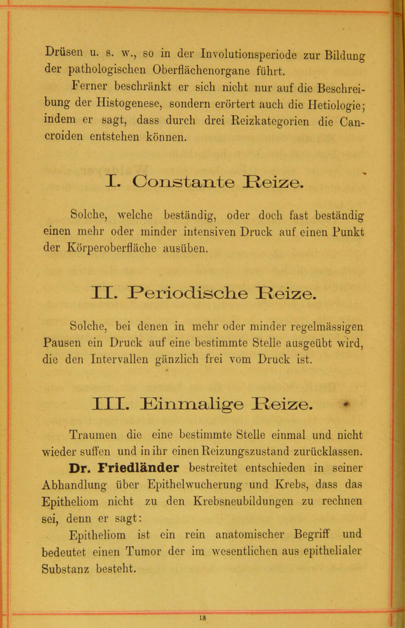 Drüsen u. s. w., so in der Involutionsperiode zur Bildung der pathologischen Oberflächenorgane führt. Ferner beschränkt er sich nicht nur auf die Beschrei- bung der Histogenese, sondern eröi-tert auch die Hetiologie; indem er sagt, dass durch drei Reizkategorien die Can- croiden entstehen können. I. Coiistante Reize. Solche, welche beständig, oder doch fast beständig einen mehr oder minder intensiven Druck auf einen Punkt der Körperoberfläche ausüben. II. Reriodisclie Reize. Solche, bei denen in mehr oder minder regelmässigen Pausen ein Druck auf eine bestimmte Stelle ausgeübt wird, die den Intervallen gänzlich frei vom Druck ist. III. Einmalige Reize. Traumen die eine bestimmte Stelle einmal und nicht wieder suffen und in ihr einen Reizungszustand zurücklassen. Dr. Friedländer bestreitet entschieden in seiner Abhandlung über Epithel Wucherung und Krebs, dass das Epitheliom nicht zu den Krebsneubildungen zu rechnen sei, denn er sagt: Epitheliom ist ein rein anatomischer Begriff und bedeutet einen Tumor der im wesentlichen aus epithelialer Substanz besteht.