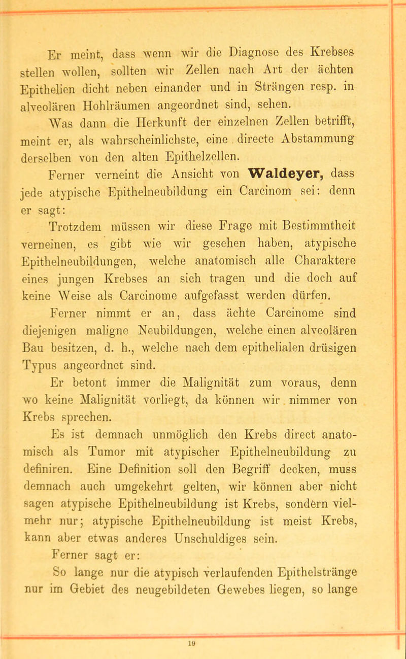 Er meint, dass wenn wir die Diagnose des Krebses stellen wollen, sollten wir Zellen nach Art der ächten Epithelien dicht neben einander und in Strängen resp. in alveolären Hohlräumen angeordnet sind, sehen. ^Yas dann die Herkunft der einzelnen Zellen betrifft, meint er, als wahrscheinlichste, eine directe Abstammung derselben von den alten Epithelzellen. Ferner verneint die Ansicht von Waldeyor, dass jede atypische Epithelneubildung ein Carcinom sei; denn er sagt: Trotzdem müssen wir diese Frage mit Bestimmtheit verneinen, es gibt wie wir gesehen haben, atypische Epithelneubildungen, welche anatomisch alle Charaktere eines jungen Krebses an sich tragen und die doch auf keine Weise als Carcinome aufgefasst werden dürfen. Ferner nimmt er an, dass ächte Carcinome sind diejenigen maligne Neubildungen, welche einen alveolären Bau besitzen, d. h., welche nach dem epithelialen drüsigen Typus angeordnet sind. Er betont immer die Malignität zum voraus, denn wo keine Malignität vorliegt, da können wir nimmer von Krebs sprechen. Es ist demnach unmöglich den Krebs direct anato- misch als Tumor mit atypischer Epithelneubildung zu definiren. Eine Definition soll den Begriff decken, muss demnach auch umgekehrt gelten, wir können aber nicht sagen atypische Epithelneubildung ist Krebs, sondern viel- mehr nur; atypische Epithelneubildung ist meist Krebs, kann aber etwas anderes Unschuldiges sein. Ferner sagt er; So lange nur die atypisch verlaufenden Epithelstränge nur im Gebiet des neugebildeten Gewebes liegen, so lange lU