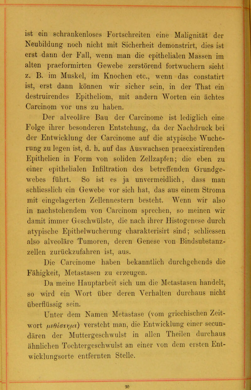 ist ein schrankenloses Fortschreiten eine Malignität der Neubildung noch nicht mit Sicherheit demonstrirt, dies ist erst dann der Fall, wenn man die epithelialen Massen im alten praeformirten Gewebe zerstörend fortwuchern sieht z. B. im Muskel, im Knochen etc., wenn das constatirt ist, erst dann können wir sicher sein, in der That ein destruirendes Epitheliom, mit andern Worten ein achtes Carcinom vor uns zu haben. Der alveoläre Bau der Carcinome ist lediglich eine Folge ihrer besonderen Entstehung, da der Nachdruck bei der Entwicklung der Carcinome auf die atypische Wuche- rung zu legen ist, d. h. auf das Auswachsen praeexistirenden Epithelien in Form von soliden Zellzapfen; die eben zu einer epithelialen Infiltration des betreffenden Grundge- webes führt. So ist es ja unvermeidlich, dass man schliesslich ein Gewebe vor sich hat, das aus einem Stroma mit eingelagerten Zellennestern besteht. Wenn wir also in nachstehendem von Carcinom sprechen, so meinen wir damit immer Geschwülste, die nach ihrer Histogenese durch atypische Epithelwucherung charakterisirt sind; schliessen also alveoläre Tumoren, deren Genese von Bindsubstanz- zellen zurückzufahren ist, aus. Die Carcinome haben bekanntlich durchgchends die Fähigkeit, Metastasen zu erzeugen. Da meine Hauptarbeit sich um die Metastasen handelt, so wird ein Wort über deren Verhalten durchaus nicht überflüssig sein. Unter dem Namen Metastase (vom griechischen Zeit- wort i-ief)iazT]ftz) versteht man, die Entwicklung einer secun- dären der Muttergeschwulst in allen Theilen durchaus ähnlichen Tochtergeschwulst an einer von dem ersten Ent- wicklungsorte entfernten Stelle.