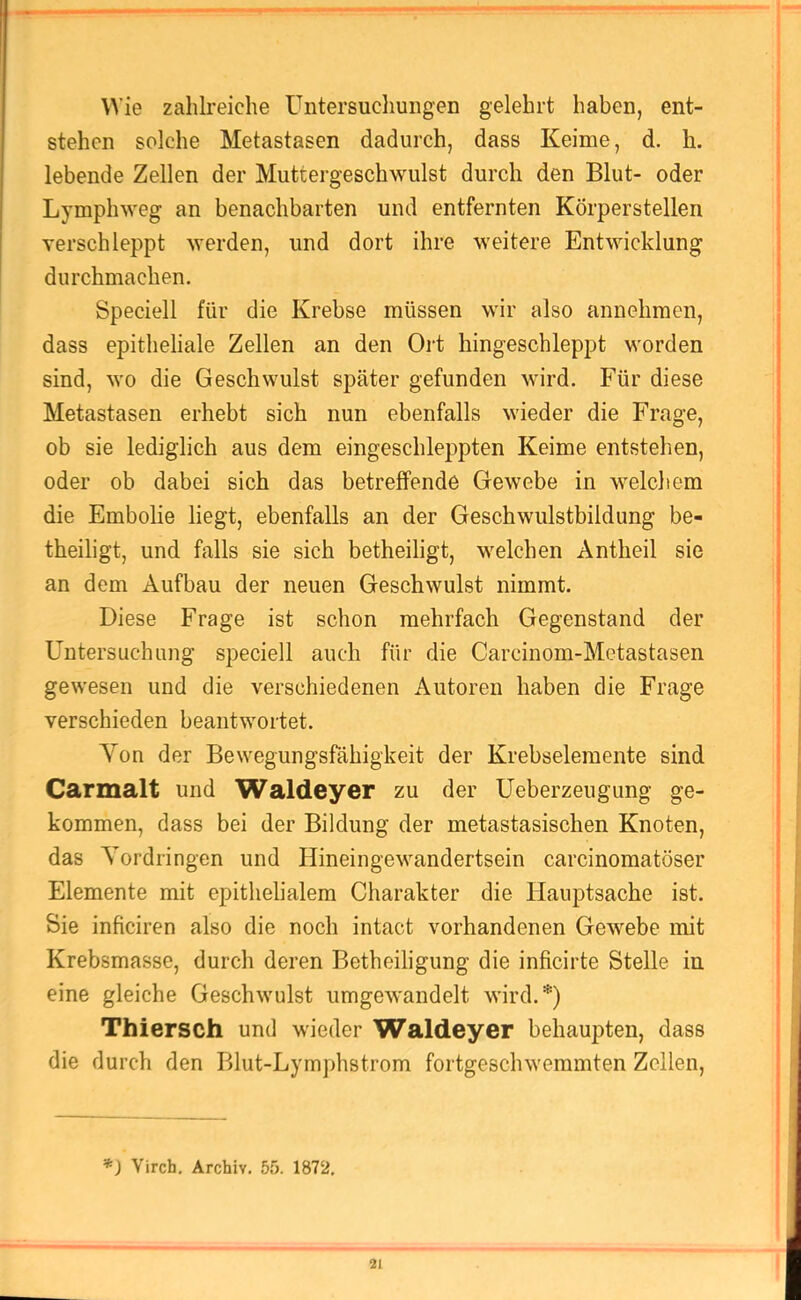 Wie zahlreiche Untersucliungen gelehrt haben, ent- stehen solche Metastasen dadurch, dass Keime, d. h. lebende Zellen der Muttergeschwulst durch den Blut- oder Lymphweg an benachbarten und entfernten Körperstellen verschleppt werden, und dort ihre weitere Entwicklung durchmachen. Speciell für die Krebse müssen wir also annehmen, dass epitheliale Zellen an den Ort hingeschleppt worden sind, wo die Geschwulst sj)äter gefunden wird. Für diese Metastasen erhebt sich nun ebenfalls wieder die Frage, ob sie lediglich aus dem eingeschleppten Keime entstehen, oder ob dabei sich das betreffende Gewebe in welchem die Embolie liegt, ebenfalls an der Geschwulstbildung be- theiligt, und falls sie sich betheiligt, welchen Antheil sie an dem Aufbau der neuen Geschwulst nimmt. Diese Frage ist schon mehrfach Gegenstand der Untersuchung speciell auch für die Carcinom-Metastasen gewesen und die verschiedenen Autoren haben die Frage verschieden beantwortet. Von der Bewegungsfähigkeit der Krebselemente sind Carmalt und Waldeyer zu der Ueberzeugung ge- kommen, dass bei der Bildung der metastasischen Knoten, das Vordringen und Hineingewandertsein carcinomatöser Elemente mit epithelialem Charakter die Hauptsache ist. Sie inficiren also die noch intact vorhandenen Gewebe mit Krebsmasse, durch deren Betheiligung die inficirte Stelle in eine gleiche Geschwulst umgewandelt wird.*) Thiersch und wieder Waldeyer behaupten, dass die durch den Blut-Lymphstrom fortgeschwemmten Zellen, '*) Virch. Archiv. 55. 1872.