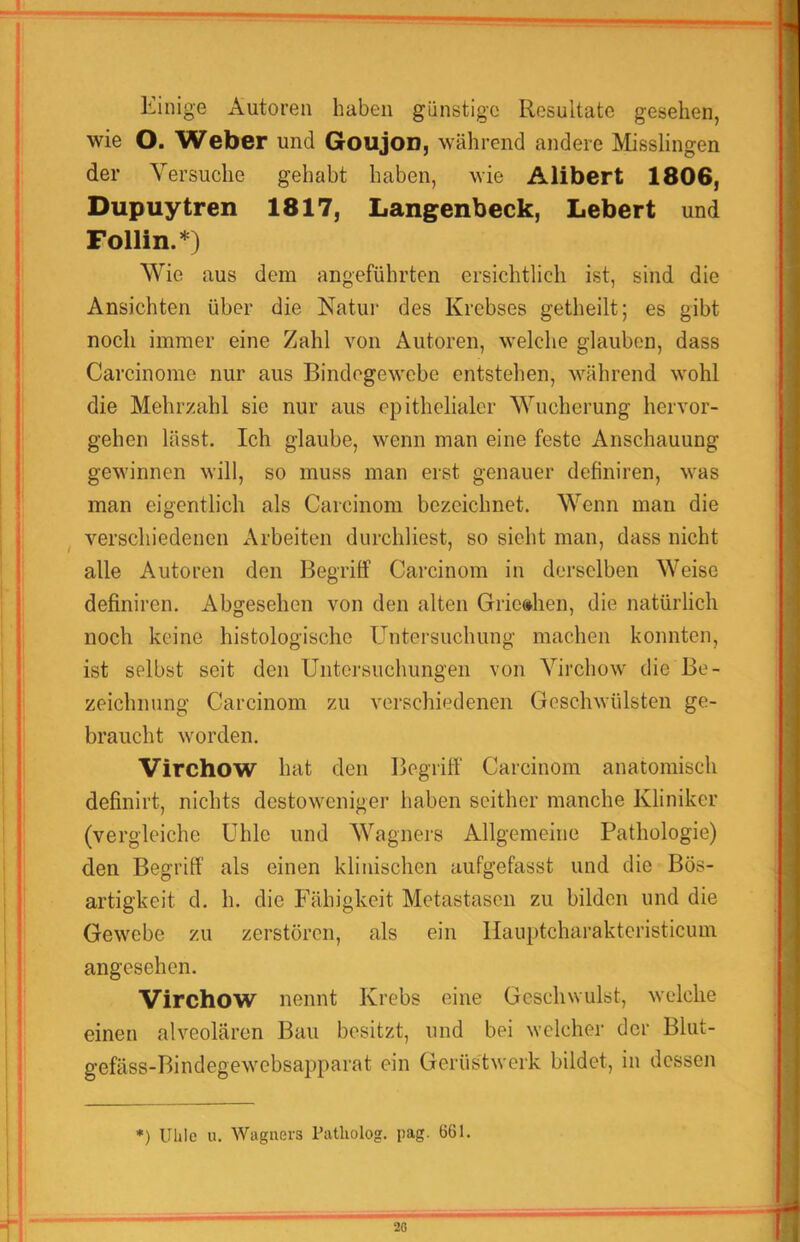 Einige Autoren haben günstige Resultate gesehen, wie O. Weber und GouJod, während andere Misslingen der Versuche gehabt haben, wie Alibert 1806, Dupuytren 1817, Langenbeck, Lebert und Follin.*) Wie aus dem angeführten ersichtlich ist, sind die Ansichten über die Natui' des Krebses getheilt; es gibt noch immer eine Zahl von Autoren, welclie glauben, dass Carcinome nur aus Bindegewebe entstehen, während wohl die Mehrzahl sie nur aus epithelialer Wucherung hervor- gehen lässt. Ich glaube, wenn man eine feste Anschauung gewinnen will, so muss man erst genauer definiren, was man eigentlich als Carcinom bezeichnet. Wenn man die ^ verschiedenen Arbeiten durchliest, so sieht man, dass nicht alle Autoren den Begriff Carcinom in derselben Weise definiren. Abgesehen von den alten Grie»hen, die natürlich noch keine histologische Untersuchung machen konnten, ist selbst seit den Untersuchungen von Virchow die Be- zeichnung Carcinom zu verschiedenen Geschwülsten ge- braucht worden. Virchow hat den Begriff Carcinom anatomisch definirt, nichts destoweniger haben seither manche Kliniker (vergleiche Uhle und Wagners Allgemeine Pathologie) den Begriff als einen klinischen aufgefasst und die Bös- artigkeit d. h. die Fähigkeit Metastasen zu bilden und die Gewebe zu zerstören, als ein llauptcharaktcristicum angesehen. Virchow nennt Krebs eine Geschwulst, welche einen alveolären Bau besitzt, und bei welcher der Blut- gefäss-Bindegewebsapparat ein Gerüs'twerk bildet, in dessen *) Ulilc u. Wagners Patholog. pag. 661.