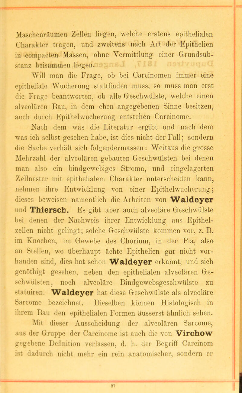 Maschcnräiimen Zellen liegen, welche erstens epithelialen Charakter tragen, und zweitens nach Art der Epithelien in compacten Massen, ohne Vermittlung einer Grundsub- stanz beisammen liegen. Will man die Frage, ob bei Carcinomen immer eine epitheliale Wucherung stattfinden muss, so muss man erst die Frage beantworten, ob alle Geschwülste, welche einen alveolären Bau, in dem eben angegebenen Sinne besitzen, auch durch Epithelwucherung entstehen Carcinome. Vach dem was die Literatur ergibt und nach dem was ich selbst gesehen habe, ist dies nicht der Fall; sondern die Sache verhält sich folgendermassen; W^eitaus die grosse Mehrzahl der alveolären gebauten Geschwülsten bei denen man also ein bindgewebiges Stroma, und eingelagerten Zellnester mit epithelialem Charakter unterscheiden kann, nehmen ihre Entwicklung von einer Epithelwucherung; dieses beweisen namentlich die Arbeiten von Waldeyer und Thiersch. Es gibt aber auch alveoläre Geschwülste bei denen der Vachw^eis ihrer Entwicklung aus Epithel- zellen nicht gelingt; solche Geschwülste kommen vor, z. B. im Knochen, im Gewebe des Chorium, in der Pia, also an Stellen, wm überhaupt ächte Epithelien gar nicht vor- handen sind, dies hat schon Waldeyer erkannt, und sich genöthigt gesehen, neben den epithelialen alveolären Ge- schwülsten, noch alveoläre Bindgewebsgeschwülste zu statuiren. Waldeyer hat diese Geschwülste als alveoläre Sarcome bezeichnet. Dieselben können Histologisch in ihrem Bau den epithelialen Formen äusserst ähnlich sehen. Mit dieser Ausscheidung der alveolären Sarcome, aus der Gruppe der Carcinome ist auch die von Virchow gegebene Definition verlassen, d. h. der Begriff Carcinom ist dadurch nicht mehr ein rein anatomischer, sondern er