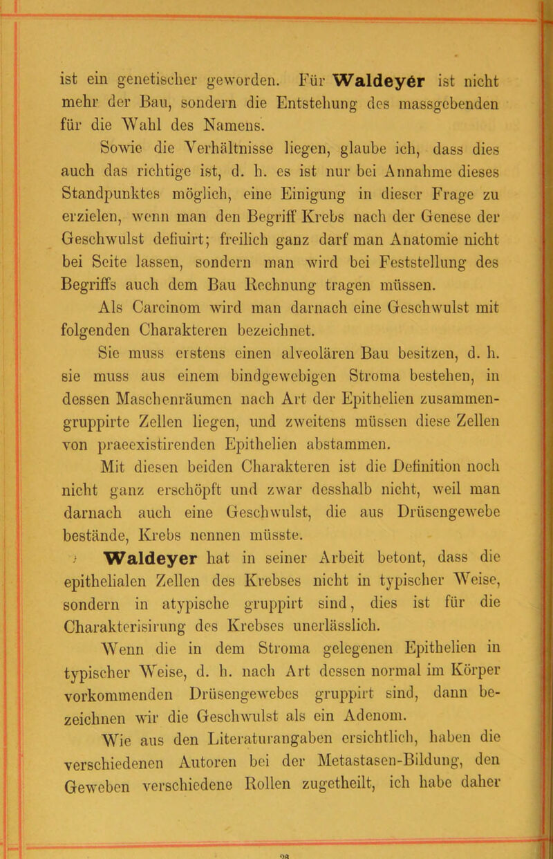 ist ein genetischer geworden. Für Waldeyör ist nicht mehr der Bau, sondern die Entstehung des massgebenden für die Wahl des Namens. Sowie, die A'’erhältnisse liegen, glaube ich, dass dies auch das richtige ist, d. h. es ist nur bei Annahme dieses Standpunktes möglich, eine Einigung in dieser Frage zu erzielen, wenn man den Begriff Krebs nach der Genese der Geschwulst detiuirt; freilich ganz darf man Anatomie nicht bei Seite lassen, sondern man wird bei Feststellung des Begriffs auch dem Bau Bechnung tragen müssen. Als Carcinom wird man darnach eine Geschwulst mit folgenden Charakteren bezeichnet. Sie muss erstens einen alveolären Bau besitzen, d. h. sie muss aus einem bindgewebigen Stroma bestehen, in dessen Maschenräumen nach Art der Epithelien zusammen- gruppirte Zellen liegen, und zweitens müssen diese Zellen von praeexistirenden Epithelien abstammen. Mit diesen beiden Charakteren ist die Definition noch nicht ganz erschöpft und zwar desshalb nicht, weil man darnach auch eine Geschwulst, die aus Drüsengewebe bestände, Krebs nennen müsste. Waldeyer hat in seiner Arbeit betont, dass die epithelialen Zellen des Krebses nicht in typischer Weise, sondern in atypische gruppirt sind, dies ist für die Charakterisirung des Krebses unerlässlich. Wenn die in dem Stroma gelegenen Epithelien in typischer Weise, d. h. nach Art dessen normal im Körper vorkommenden Drüsengewebes gruppirt sind, dann be- zeichnen wir die Geschwulst als ein Adenom. Wie aus den Litcraturangaben ersichtlich, haben die verschiedenen Autoren bei der Metastasen-Bildung, den Geweben verschiedene Rollen zugetheilt, ich habe daher