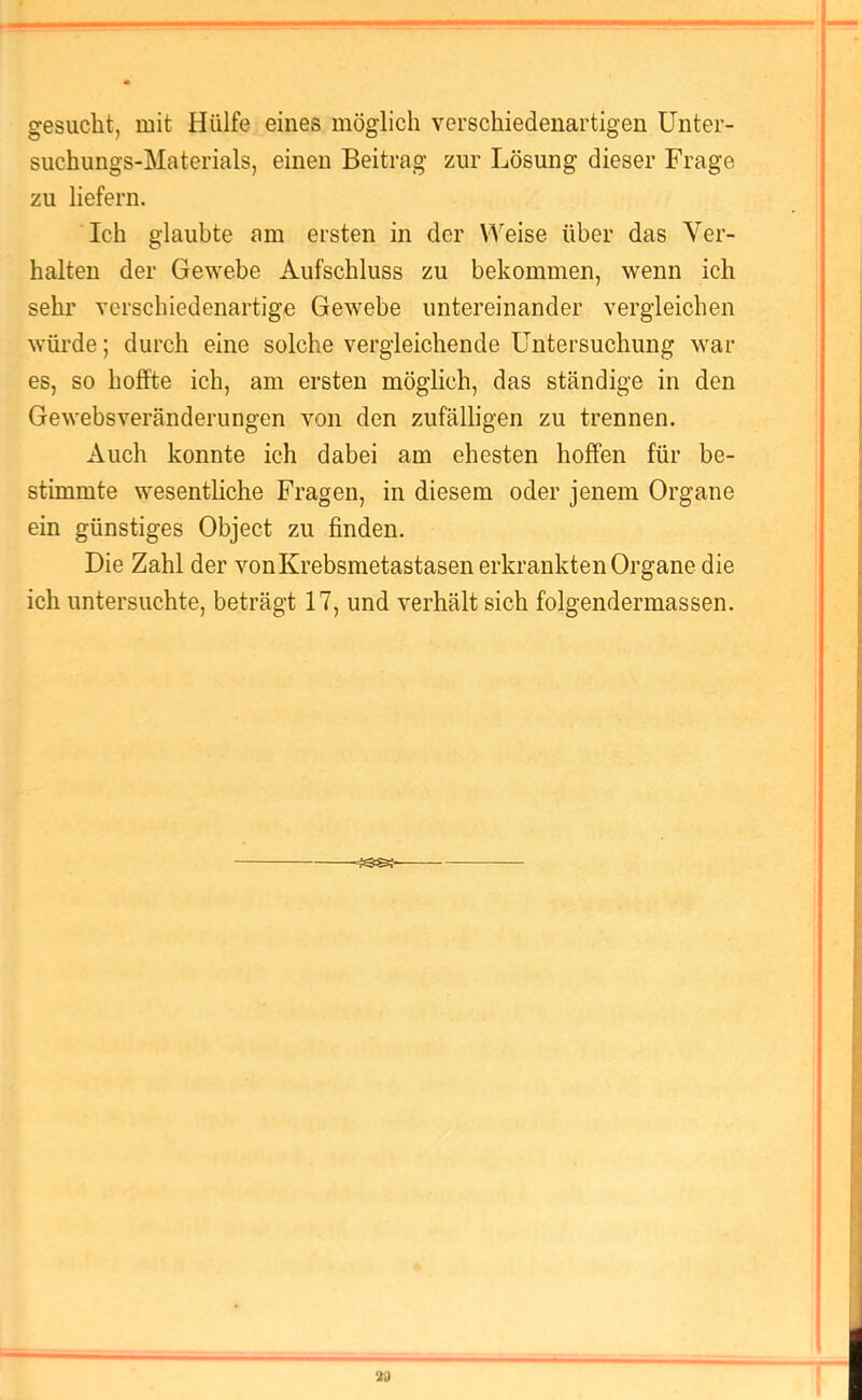 gesucht, mit Hülfe eines möglich verschiedenartigen Unter- suchungs-Materials, einen Beitrag zur Lösung dieser Frage zu liefern. Ich glaubte am ersten in der Weise über das Ver- halten der Gewebe Aufschluss zu bekommen, wenn ich sehr verschiedenartige Gewebe untereinander vergleichen würde; durch eine solche vergleichende Untersuchung war es, so hoffte ich, am ersten möglich, das ständige in den Gewebsveränderungen von den zufälligen zu trennen. Auch konnte ich dabei am ehesten hoffen für be- stimmte wesentliche Fragen, in diesem oder jenem Organe ein günstiges Object zu finden. Die Zahl der vonKrebsmetastasen erkrankten Organe die ich untersuchte, beträgt 17, und verhält sich folgendermassen. 21)