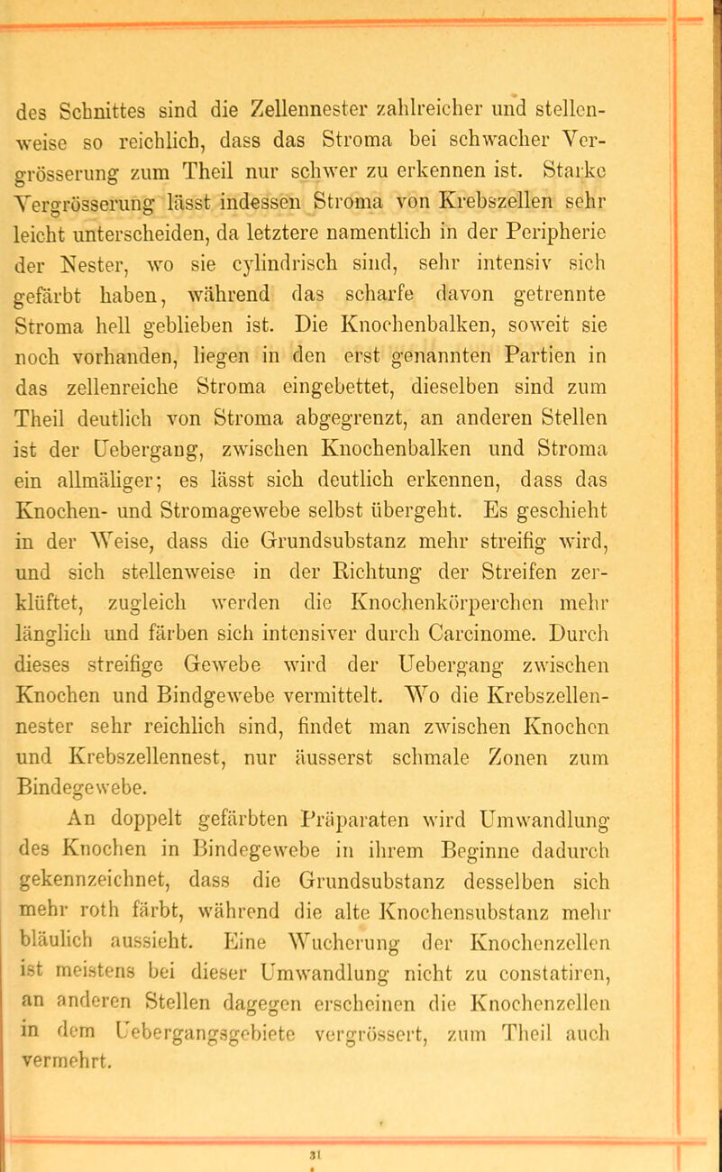 des Schnittes sind die Zellennester zahlreicher und stellen- weise so reichlich, dass das Stroma bei schwacher Ver- grösseriing zum Theil nur schwer zu erkennen ist. Starke YersTösserune: lässt indessen Stroma von Krebszellen sehr leicht unterscheiden, da letztere namentlich in der Peripherie der Nester, wo sie cylindrisch sind, selir intensiv sich gefärbt haben, während das scharfe davon getrennte Stroma hell geblieben ist. Die Knochenbalken, soweit sie noch vorhanden, liegen in den erst genannten Partien in das zellenreiche Stroma eingebettet, dieselben sind zum Theil deutlich von Stroma abgegrenzt, an anderen Stellen ist der [Jebergaug, zwischen Knochenbalken und Stroma ein allmäliger; es lässt sich deutlich erkennen, dass das Knochen- und Stromagewebe selbst übergeht. Es geschieht in der Weise, dass die Grundsubstanz mehr streifig wird, und sich stellenweise in der Richtung der Streifen zer- klüftet, zugleich werden die Knochenkörperchen mehr länglich und färben sich intensiver durch Carcinome. Durch dieses streifige Gewebe wird der Uebergang zwischen Knochen und Bindgewebe vermittelt. Wo die Krebszellen- nester sehr reichlich sind, findet man zwischen Knochen und Krebszellennest, nur äusserst schmale Zonen zum Bindegewebe. An doppelt gefärbten Präparaten wird Umwandlung des Knochen in Bindegewebe in ihrem Beginne dadurch gekennzeichnet, dass die Grundsubstanz desselben sich mehr roth färbt, während die alte Knochensubstanz mehr bläulich aussieht. Eine Wucherung der Knochenzcllcn ist meistens bei dieser Umwandlung nicht zu constatiren, an anderen Stellen dagegen erscheinen die Knochenzellen in dem Uebergangsgebiete vergrössert, zum Theil auch vermehrt. 3(