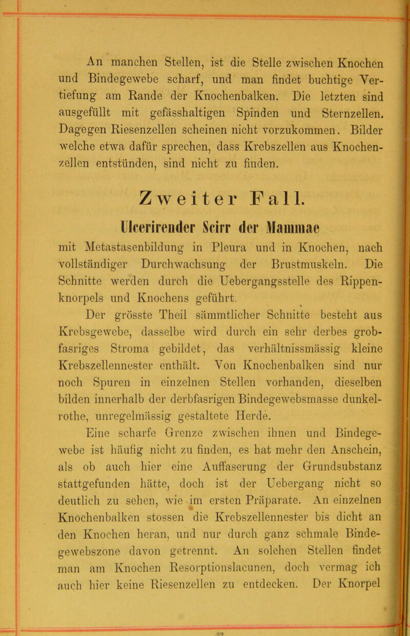 An manchen Stellen, ist die Stelle zwischen Knochen und Bindegewebe scharf, und man findet buchtige Ver- tiefung am Rande der Knochenbalken. Die letzten sind ausgefiillt mit gefässhaltigen Spinden und Sternzellen. Dagegen Riesenzellen scheinen nicht vorzukommen. Bilder welche etwa dafür sprechen, dass Krebszellen aus Knochen- zellen entstünden, sind nicht zu finden. Zweiter Fall, lllcerireiider Scirr der Mammae mit Metastasenbildung in Pleura und in Knochen, nach vollständiger Durchwachsung der Brustmuskeln. Die Schnitte werden durch die üebergangsstelle des Rippen- knorpels und Knochens geführt. Der grösste Theil sämmtlicher Schnitte besteht aus Krebsgewebe, dasselbe wird durch ein sehr derbes grob- fasriges Stroma gebildet, das verhältnissmässig kleine Krebszellennester enthält. Von Knochenbalken sind nur noch Spuren in einzelnen Stellen vorhanden, dieselben bilden innerhalb der derbfasrigen Bindegewebsmasse dunkel- rothe, unregelmässig gestaltete Herde. Eine scharfe Grenze zwischen ihnen und Bindege- webe ist häufig nicht zu finden, es hat mehr den Anschein, als ob auch hier eine Auffaserung der Grundsubstanz stattgefunden hätte, doch ist der Uebergang nicht so deutlich zu sehen, wie im ersten Präparate. An einzelnen Knochenbalken stossen die Krebszellennester bis dicht an den Knochen heran, und nur durch ganz schmale Binde- gewebszone davon getrennt. An solchen Stellen findet man am Knochen Resorptionslacunen, doch vermag ich auch hier keine Riesenzellen zu entdecken. Der Knorpel