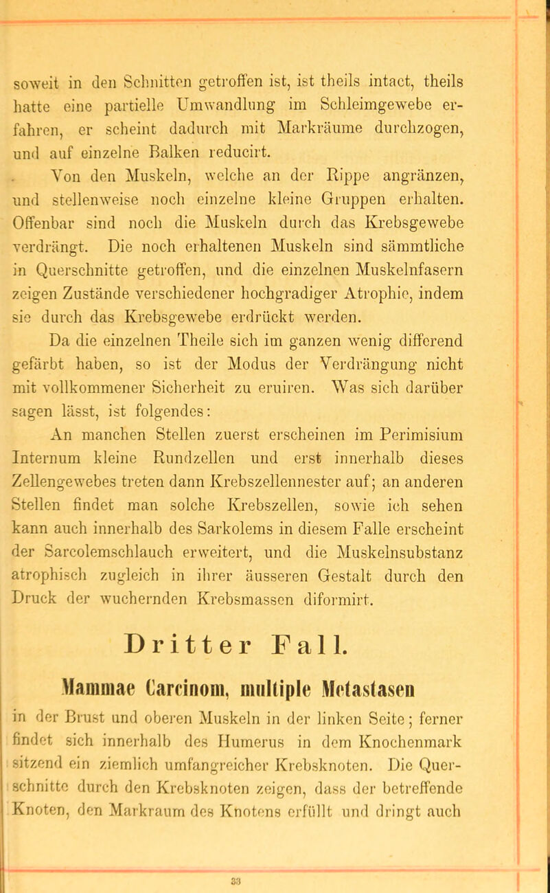 soweit in den Schnitten getroffen ist, ist theils intact, theils hatte eine partielle Umwandlung im Schleimgew^ebe er- fahren, er scheint dadurch mit Markräume durchzogen, und auf einzelne Balken reducirt. Von den Muskeln, welche an der Rippe angränzen, und stellenweise noch einzelne kleine Gruppen erhalten. Offenbar sind noch die Muskeln duich das Krebsgewebe Yerdrängt. Die noch erhaltenen Muskeln sind sämmtliche in Querschnitte getroffen, und die einzelnen Muskelnfasern zeigen Zustände verschiedener hochgradiger Atrophie, indem sie durch das Krebsgewebe erdrückt werden. Da die einzelnen Theile sich im ganzen wenig diffcrend gefärbt haben, so ist der Modus der Vei’drängung nicht mit vollkommener Sicherheit zu eruiren. Was sich darüber sagen lässt, ist folgendes: An manchen Stellen zuerst ei'scheinen im Perimisium Internum kleine Rundzellen und erst innerhalb dieses Zellengewebes treten dann Krebszellennester auf; an anderen Stellen findet man solche Krebszellen, sowie ich sehen kann auch innerhalb des Sarkolems in diesem Falle erscheint der Sarcolemschlauch erweitert, und die Muskelnsubstanz atrophisch zugleich in ihrer äusseren Gestalt durch den Druck der wuchernden Krebsmassen difoiniirt. Drittel* Fall. Mammae Carcinom, miilliple Metastasen in der Brust und oberen Muskeln in der linken Seite; ferner findet sich innerhalb des Humerus in dem Knochenmark sitzend ein ziemlich umfangreicher Krebsknoten. Die Quer- schnitte durch den Krebsknoten zeigen, dass der betreffende Knoten, den Markraum des Knotens erfüllt und dringt auch 33