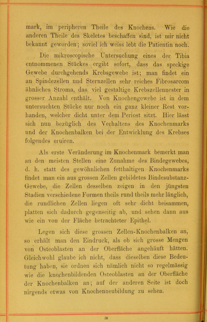 anderen Theile des Skeletes beschaffen sind, ist mir nicht bekannt geworden; soviel ich weiss lebt die Patientin noch. Die mikroscopische Untersuchung eines der Tibia entnommenen Stückes ergibt sofort, dass das speckige Gewebe durchgehends Krebsgewebe ist; man findet ein an Spindezellen und Sternzellen sehr reiches Fibrosarcom ähnliches Stroma, das viel gestaltige Krebszellennester in grosser Anzahl enthält. Von Kiiochengcwebe ist in dem untersuchten Stücke nur noch ein ganz kleiner Rest vor- handen, welcher dicht unter dem Periost sitzt. Hier lässt sich nun bezüglich des Verhaltens des Knochenmarks und der Knochenbalken bei der Entwicklung des Krebses folgendes eniiren. Als erste Veränderung im Knochenmark bemerkt man an den meisten Stellen eine Zunahme des Bindegewebes, d. h. statt des gewühnlichen fetthaltigen Knochenmarks findet man ein aus grossen Zellen gebildetes Bindesubstanz- Gewebe, die Zellen desselben zeigen in den jüngsten Stadien verschiedene Formen theils rund theils mehr länglich, die rundliclien Zellen liegen oft sehr dicht beisammen, platten sich dadurcli gegenseitig ab, und sehen dann aus wie ein von der Fläche betrachteter Epithel. Legen sich diese grossen Zellen-Knochenbalken an, so erhält man den Eindruck, als ob sich grosse Mengen von Osteoblasten an der Oberfläche angehäuft hätten. Gleichwohl glaube ich nicht, dass dieselben diese Bedeu- tung haben, sie ordnen sich nämlich nicht so regelmässig wie die knochenbildenden Osteoblasten an der Oberfläche der Knochenbalken an; auf der anderen Seite ist doch nirgends etwas von Knochenneubildung zu sehen.