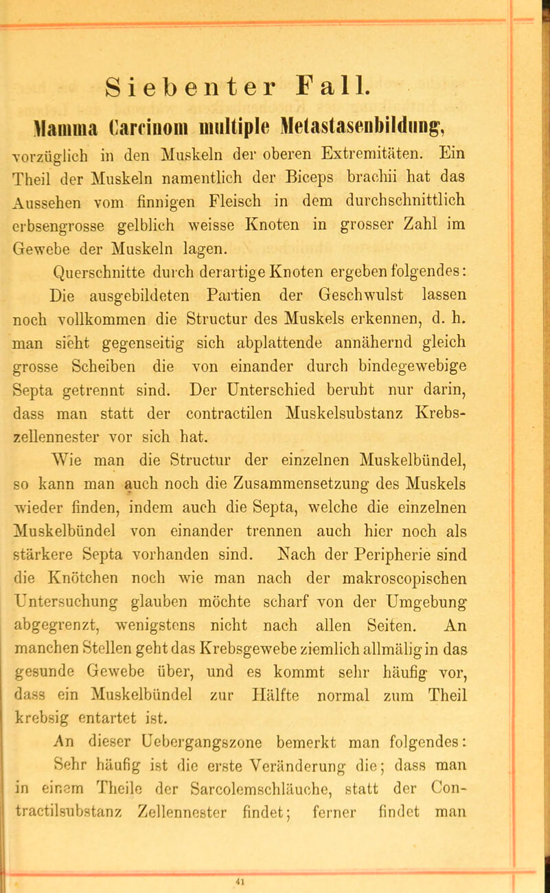 Siebenter Fall. Mamma Caroiuom multiple Metastasenbildim^, vorzüglich in den Muskeln der oberen Extremitäten. Ein Theil der Muskeln namentlich der Biceps brachii hat das Aussehen vom finnigen Fleisch in dem durchschnittlich erbsengrosse gelblich weisse Knoten in grosser Zahl im Gewebe der Muskeln lagen. Querschnitte durch derartige Knoten ergeben folgendes: Die ausgcbildeten Partien der Geschwulst lassen noch vollkommen die Structur des Muskels erkennen, d. h. man sieht gegenseitig sich abplattende annähernd gleich grosse Scheiben die von einander durch bindegewebige Septa getrennt sind. Der Unterschied beruht nur darin, dass man statt der contractilen Muskelsubstanz Krebs- zellennester vor sich hat. Wie man die Structur der einzelnen Muskelbündel, so kann man auch noch die Zusammensetzung des Muskels wieder finden, indem auch die Septa, welche die einzelnen Muskelbündel von einander trennen auch hier noch als stärkere Septa vorhanden sind. Nach der Peripherie sind die Knötchen noch wie man nach der makroscopischen Untersuchung glauben möchte scharf von der Umgebung abgegrenzt, wenigstens nicht nach allen Seiten. An manchen Stellen geht das Krebsgewebe ziemlich allmäligin das gesunde Gewebe über, und es kommt sehr häufig vor, dass ein Muskelbündel zur Hälfte normal zum Theil krebsig entartet ist. An dieser Uebergangszone bemerkt man folgendes: Sehr häufig ist die erste Veränderung die; dass man in einem Theile der Sarcolemschläuche, statt der Con- tractilsubstanz Zellennester findet; ferner findet man