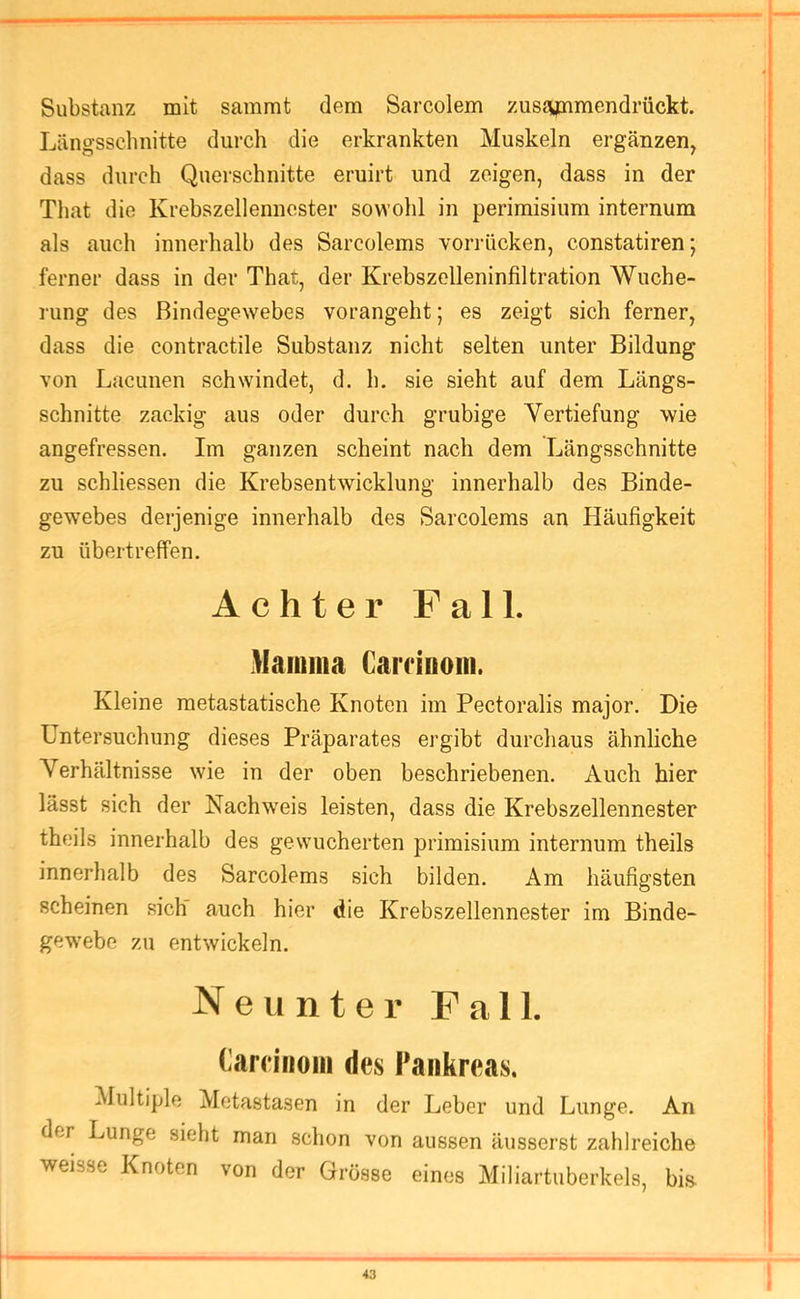 Substanz mit sammt dem Sarcolem zusjynmendrückt. Längsschnitte durch die erkrankten Muskeln ergänzen, dass durch Querschnitte eruirt und zeigen, dass in der That die Krebszellennester sowohl in perimisium internum als auch innerhalb des Sarcolems vorrücken, constatiren; ferner dass in der That, der Krebszelleninfiltration Wuche- rung des Bindegewebes vorangeht; es zeigt sich ferner, dass die contractile Substanz nicht selten unter Bildung von Lacunen schwindet, d. h. sie sieht auf dem Längs- schnitte zackig aus oder durch grubige Vertiefung wie angefressen. Im ganzen scheint nach dem Längsschnitte zu schliessen die Krebsentwicklung innerhalb des Binde- gewebes derjenige innerhalb des Sarcolems an Häufigkeit zu übertreffen. Achter Fall. Mamma CaiTinom. Kleine metastatische Knoten im Pectoralis major. Die Untersuchung dieses Präparates ergibt durchaus ähnliche Verhältnisse wie in der oben beschriebenen. Auch hier lässt sich der Nachweis leisten, dass die Krebszellennester theils innerhalb des gewucherten primisium internum theils innerhalb des Sarcolems sich bilden. Am häufigsten scheinen sich auch hier die Krebszellennester im Binde- gewebe zu entwickeln. Neunter Fall. Cam'riom des Pankreas. Multiple Metastasen in der Leber und Lunge. An der Lunge sieht man schon von aussen äusserst zahlreiche weisse Knoten von der Grösse eines Miliartuberkels, bi& *3