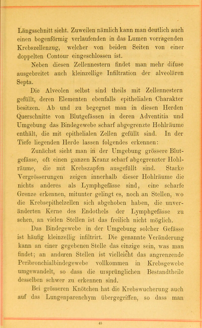 Längsschnitt sieht. Zuweilen nämlich kann man deutlich auch einen bogenförmig verlaufenden in das Lumen vorragenden Krebszellenzug, welcher von beiden Seiten von einer doppelten Contour eingeschlossen ist. Neben diesen Zellennestern findet man mehr difuse ausgebreitet auch kleinzellige Infiltration der alveolären Septa. Die Alveolen selbst sind theils mit Zellennestern gefüllt, deren Elementen ebenfalls epithelialen Charakter besitzen. Ab und zu begegnet man in diesen Herden Querschnitte von Blutgefässen in deren Adventitia und Umgebung das Bindegewebe scharf abgegrenzte Hohlräume enthält, die mit epithelialen Zellen gefüllt sind. In der Tiefe liegenden Herde lassen folgendes erkennen: Zunächst sieht man in der Umgebung grössere Blut- gefässe, oft einen ganzen Kranz scharf abgegrenzter Hohl- räume, die mit Krebszapfen ausgefüllt sind. Starke Yergrösserungen zeigen innerhalb dieser Hohlräume die nichts anderes als Lymphgefässe sind, eine scharfe Grenze erkennen, mitunter gelingt es, noch an Stellen, wo die Ehebsepithelzellen sich abgehoben haben, die unver- änderten Kerne des Endothels der Lymphgefässe zu sehen, an vielen Stellen ist das freilich nicht möglich. Das Bindegewebe in der Umgebung solcher Gefässe ist häufig kleinzellig infiltrirt. Die genannte Veränderung kann an einer gegebenen Stelle das einzige sein, was man findet; an anderen Stellen ist vielleicht das angrenzende Peribronchialbindcgewebe vollkommen in Krebsgewebe uragewandelt, so dass die ursprünglichen Bestandtheile desselben schwer zu erkennen sind. Bei grösseren Knötchen hat die Krebswucherung auch auf das Lungenparenchym übergegriffen, so dass man