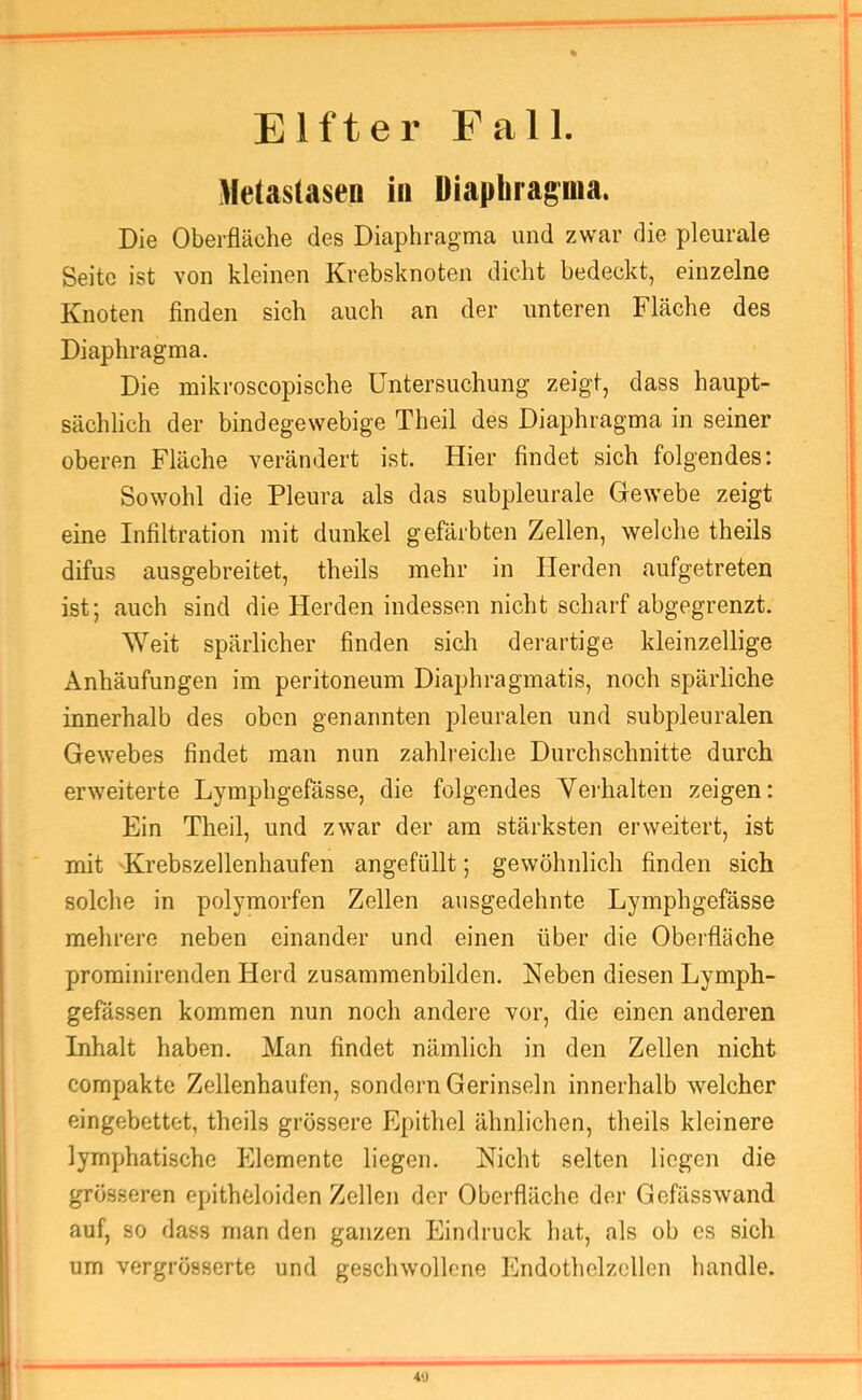 Elfter Fall. Metastasen in Diaphragma. Die Oberfläche des Diaphr<agma und zwar die pleurale Seite ist von kleinen Krebsknoten dicht bedeckt, einzelne Knoten finden sich auch an der unteren Fläche des Diaphragma. Die mikroscopische Untersuchung zeigt, dass haupt- sächlich der bindegewebige Theil des Diaphragma in seiner oberen Fläche verändert ist. Hier findet sich folgendes: Sowohl die Pleura als das subpleurale Gewebe zeigt eine Infiltration mit dunkel gefärbten Zellen, welche theils difus ausgebreitet, theils mehr in Herden aufgetreten ist; auch sind die Herden indessen nicht scharf abgegrenzt. Weit spärlicher finden sich derartige kleinzellige Anhäufungen im peritoneum Diaphragmatis, noch spärliche innerhalb des oben genannten pleuralen und subpleuralen Gewebes findet man nun zahlreiche Durchschnitte durch erweiterte Lymphgefässe, die folgendes Vei'halten zeigen: Ein Theil, und zwar der am stärksten erweitert, ist mit 'Krebszellenhaufen angefüllt; gewöhnlich finden sich solche in polymorfen Zellen ausgedehnte Lymphgefässe mehrere neben einander und einen über die Oberfläche prominirenden Herd zusammenbilden. Neben diesen Lymph- gefässen kommen nun noch andere vor, die einen anderen Inhalt haben. Man findet nämlich in den Zellen nicht compakte Zellenhaufen, sondern Gerinseln innerhalb welcher eingebettet, theils grössere Epithel ähnlichen, theils kleinere lymphatische Elemente liegen. Nicht selten liegen die grösseren epitheloiden Zellen der Oberfläche der Gefässwand auf, so dass man den ganzen Eindruck hat, als ob es sich um vergrösserte und geschwollene Endothelzellen handle. 4>J
