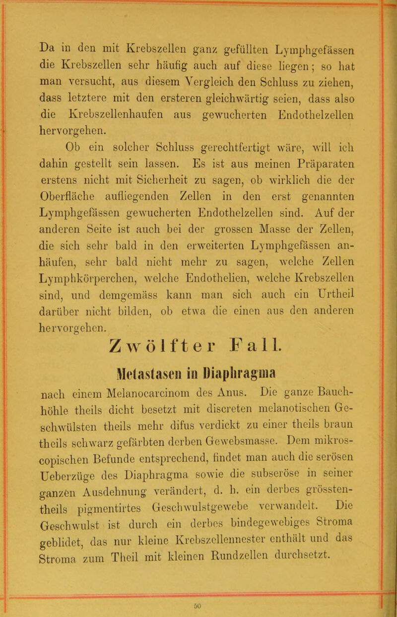 Da in den mit Krebszellen ganz gefüllten Lymphgefässen die Krebszellen sehr häufig auch auf diese liegen; so hat man versucht, aus diesem Vergleich den Schluss zu ziehen, dass letztere mit den erstercn gleichwärtig seien, dass also die Krebszellenhaufen aus gewucherten Endothelzellen hervorgehen. Ob ein solcher Schluss gerechtfertigt wäre, will ich dahin gestellt sein lassen. Es ist aus meinen Präparaten erstens nicht mit Sicherheit zu sagen, ob wirklich die der Oberfläche aufliegenden Zellen in den erst genannten Lymphgefässen gewucherten Endothelzellen sind. Auf der anderen Seite ist auch bei der grossen Masse der Zellen, die sich sehr bald in den erweiterten Lymphgefässen an- häufen, sehr bald nicht mehr zu sagen, welche Zellen Lymphkörperchen, welche Endothelien, welche Krebszellen sind, und demgemäss kann man sich auch ein Urtheil darüber nicht bilden, ob etwa die einen aus den anderen hervorgehen. Z A\ ö l ft er Fall. Meiastaseii in Diaphrapia nach einem Melanocarcinom des Anus. Die ganze Bauch- höhle theils dicht besetzt mit discreten melanotischen Ge- schwülsten theils mehr difus verdickt zu einer theils braun theils schwarz gefärbten derben Gewebsmasse. Dem mikros- copischen Befunde entsprechend, findet man auch die serösen Ueberzüge des Diaphragma sowie die subseröse in seiner ganzen Ausdehnung verändert, d. h. ein derbes grössten- theils pig'inentirtes Gcschwulstgcwebe verwandelt. Die Geschwulst ist durch ein derbes bindegewebiges Stroma geblidet, das nur kleine Krebszellennester enthält und das Stroma zum Theil mit kleinen Rund zellen duichsetzt.