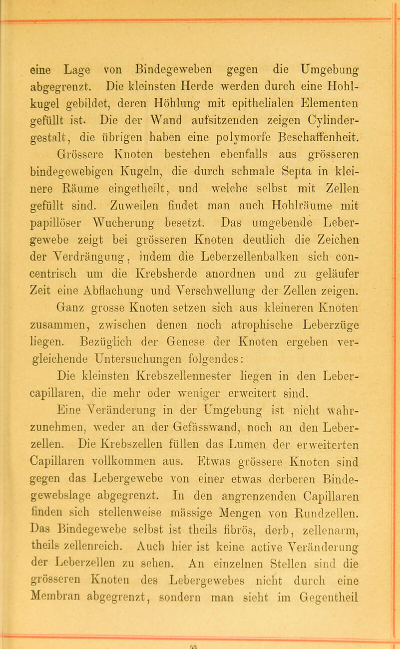 eine Lage von Bindegeweben gegen die Umgebung abgegrenzt. Die kleinsten Herde werden durch eine Hohl- kiigel gebildet, deren Höhlung mit epithelialen Elementen gefüllt ist. Die der Wand aufsitzenden zeigen Cylinder- gestalt, die übrigen haben eine polymorfe Beschaffenheit. Grössere Knoten bestehen ebenfalls aus grösseren bindegewebigen Kugeln, die durch schmale Septa in klei- nere Räume eingetheilt, und welche selbst mit Zellen gefüllt sind. Zuweilen findet man auch Hohlräume mit papillöser Wucherung besetzt. Das umgebende Ijeber- gewebe zeigt bei grösseren Knoten deutlich die Zeichen der Yerdrängung, indem die Leberzellenbalken sich con- centrisch um die Krebsherde aiiordnen und zu geläufer Zeit eine Abflachung und Verschwellung der Zellen zeigen. Ganz grosse Knoten setzen sich aus kleineren Knoten zusammen, zwischen denen noch atrophische Leberzüge liegen. Bezüglich der Genese der Knoten ergeben ver- gleichende Untersuchungen folgendes: Die kleinsten Krebszellennester liegen in den Leber- capillaren, die mehr oder weniger erweitert sind. Eine Veränderung in der Umgebung ist nicht wahr- zunehmen, weder an der Gefässwand, noch an den Leber- zellen. Die Krebszellen füllen das Lumen der erweiterten Capillaren vollkommen aus. Etwas grössere Knoten sind gegen das Lebergewebe von einer etwas derberen Binde- gewebslage abgegrenzt. In den angrenzenden Capillaren finden sich stellenweise mässige Mengen von Rundzellen. Das Bindegewebe selbst ist theils fibrös, derb, zellenarm, theils zelleni’eich. Auch hier ist keine active Veränderung der Leberzellen zu sehen. An einzelnen Stellen sind die grösseren Knoten des Lebergewebes nicht durch eine Membran abgegrenzt, sondern man sieht im Gegentheil