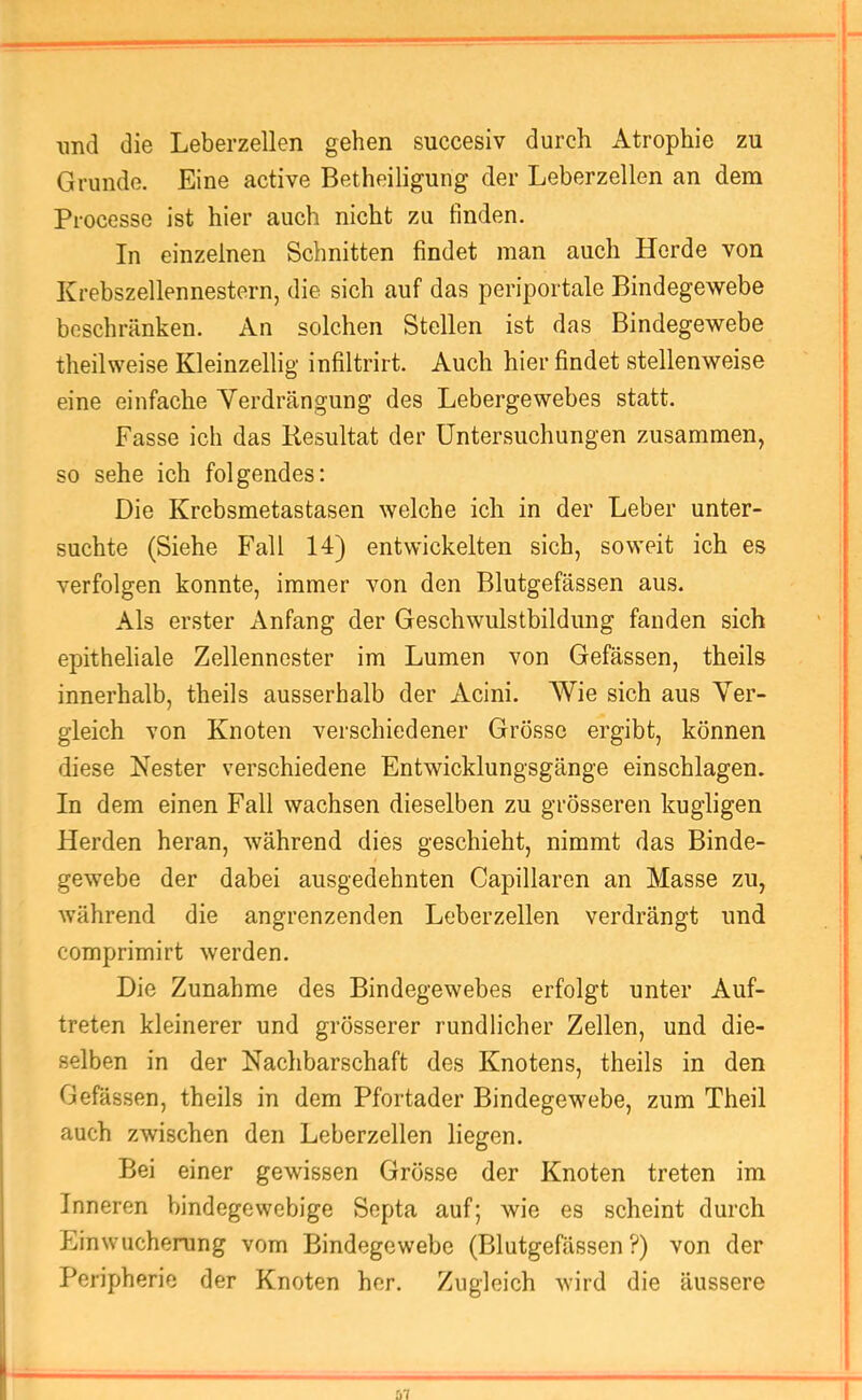 imd die Leberzellen gehen succesiv durch Atrophie zu ; Grunde. Eine active Betheiligung der Leberzellen an dem ! Processe ist hier auch nicht zu finden. j In einzelnen Schnitten findet man auch Herde von i Krebszellennestern, die sich auf das periportale Bindegewebe beschränken. An solchen Stellen ist das Bindegewebe theilweise Kleinzellig infiltrirt. Auch hier findet stellenweise eine einfache Yerdrängung des Lebergewebes statt. Fasse ich das Resultat der Untersuchungen zusammen, so sehe ich folgendes: Die Krebsmetastasen welche ich in der Leber unter- suchte (Siehe Fall 14) entwickelten sich, soweit ich es verfolgen konnte, immer von den Blutgefässen aus. Als erster Anfang der Geschwulstbildung fanden sich epitheliale Zellennester im Lumen von Gefässen, theils innerhalb, theils ausserhalb der Acini. Wie sich aus Ver- gleich von Knoten verschiedener Grösse ergibt, können diese Nester verschiedene Entwicklungsgänge einschlagen. In dem einen Fall wachsen dieselben zu grösseren kugligen Herden heran, während dies geschieht, nimmt das Binde- gewebe der dabei ausgedehnten Capillaren an Masse zu, während die angrenzenden Leberzellen verdrängt und comprimirt werden. Die Zunahme des Bindegewebes erfolgt unter Auf- treten kleinerer und grösserer rundlicher Zellen, und die- selben in der Nachbarschaft des Knotens, theils in den Gefässen, theils in dem Pfortader Bindegewebe, zum Theil auch zwischen den Leberzellen liegen. Bei einer gewissen Grösse der Knoten treten im Inneren bindegewebige Septa auf; wie es scheint durch Einwucherung vom Bindegewebe (Blutgefässen ?) von der Peripherie der Knoten her. Zugleich wird die äussere