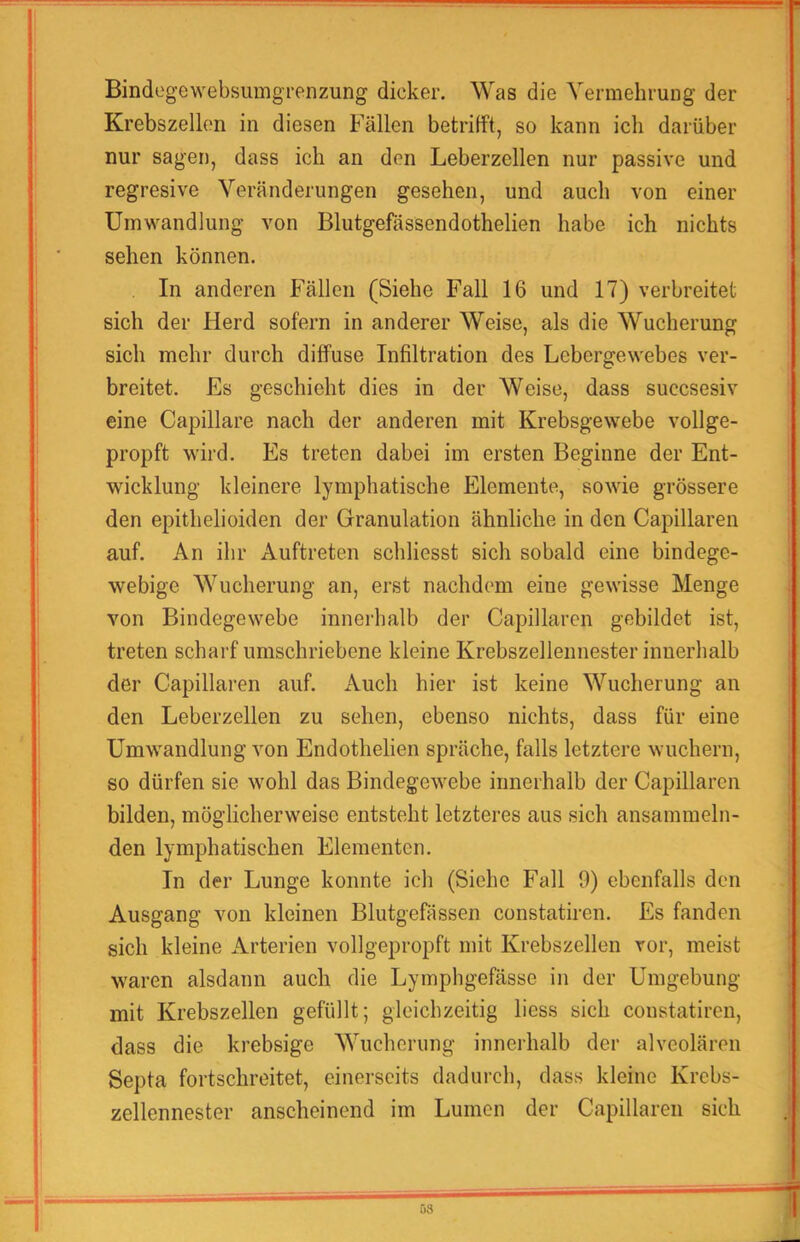 Bindegewebsiimgrenzung dicker. Was die YermehruDg der Krebszellen in diesen Fällen betrifft, so kann ich darüber nur sagen, dass ich an den Leberzellen nur passive und regresive Veränderungen gesehen, und auch von einer Umwandlung von Blutgefässendothelien habe ich nichts sehen können. In anderen Fällen (Siehe Fall 16 und 17) verbreitet sich der Herd sofern in anderer Weise, als die Wucherung sich mehr durch diffuse Infiltration des Lebergewebes ver- breitet. Es geschieht dies in der Weise, dass sucesesiv eine Capillare nach der anderen mit Krebsgewebe vollge- propft wird. Es treten dabei im ersten Beginne der Ent- wicklung kleinere lymphatische Elemente, sowie grössere den epithelioiden der Granulation ähnliche in den Capillaren auf. An ihr Auftreten schliesst sich sobald eine bindege- webige Wucherung an, erst nachdem eine gewisse Menge von Bindegewebe innerhalb der Capillaren gebildet ist, treten scharf umschriebene kleine Krebszelleimester innerhalb der Capillaren auf. Auch hier ist keine Wucherung an den Leberzellen zu sehen, ebenso nichts, dass für eine Umwandlung von Endothelien spräche, falls letztere wuchern, so dürfen sie wohl das Bindegewebe innerhalb der Capillaren bilden, möglicherweise entsteht letzteres aus sich ansammeln- den lymphatischen Elementen. In der Lunge konnte ich (Siehe Fall 9) ebenfalls den Ausgang von kleinen Blutgefässen constatiren. Es fanden sich kleine Arterien vollgepropft mit Krebszellen vor, meist waren alsdann auch die Lymphgefässe in der Umgebung mit Krebszellen gefüllt; gleichzeitig liess sich constatiren, dass die krebsige Wucherung innerhalb der alveolären Septa fortschreitet, einerseits dadurch, dass kleine Krebs- zellennester anscheinend im Lumen der Capillaren sich 1 08