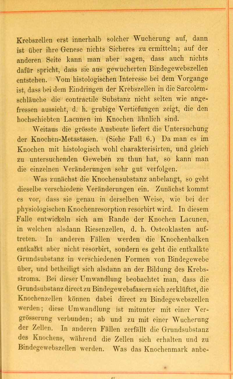 Krebszellen erst innerhalb solcher Wucherung auf, dann ist über ihre Genese nichts Sicheres zu ermitteln; auf der anderen Seite kann man aber sagen, dass auch nichts dafür spricht, dass sie aus gewucherten Bindegewebszellen entstehen. Tom histologischen Interesse bei dem Vorgänge ist, dass bei dem Eindringen der Krebszellen in die Sarcolem- schläuche die contractile Substanz nicht selten wie ange- fressen aussieht, d. h. grubige Vertiefungen zeigt, die den hochschiebten Lacunen im Knochen ähnlich sind. Weitaus die grösste Ausbeute liefert die Untersuchung der Knochen-Metastasen. (Siehe Fall 6.) Da man es im Knochen mit histologisch wohl charakterisirten, und gleich zu untersuchenden Geweben zu thun hat, so kann man die einzelnen Veränderungen sehr gut verfolgen. Was zunächst die Knochensubstanz anbelangt, so geht dieselbe verschiedene Veränderungen ein. Zunächst kommt es vor, dass sie genau in derselben AVeise, wie bei der physiologischen Knochenresorption resorbirt wird. In diesem Falle entwickeln sich am Rande der Knochen Lacunen, in welchen alsdann Riesenzellen, d. h. Osteoklasten auf- treten. In anderen Fällen werden die Knochenbalken entkalkt aber nicht resorbirt, sondern es geht die entkalkte Grundsubstanz in verschiedenen Formen von Bindegewebe über, und betheiligt sich alsdann an der Bildung des Krebs- stroma. Bei dieser Umwandlung beobachtet man, dass die Giaindsubstanz direct zu Bindegewebsfasern sich zerklüftet, die Knochenzellen können dabei direct zu Bindegewebszellen werden; diese Umwandlung ist mitunter mit einer Ver- grösserung verbunden; ab und zu mit einer Wucherung der Zellen. In anderen Fällen zerfällt die Grundsubstanz des Knochens, während die Zellen sich erhalten und zu Bindegewebszellen werden. Was das Knochenmark anbe-