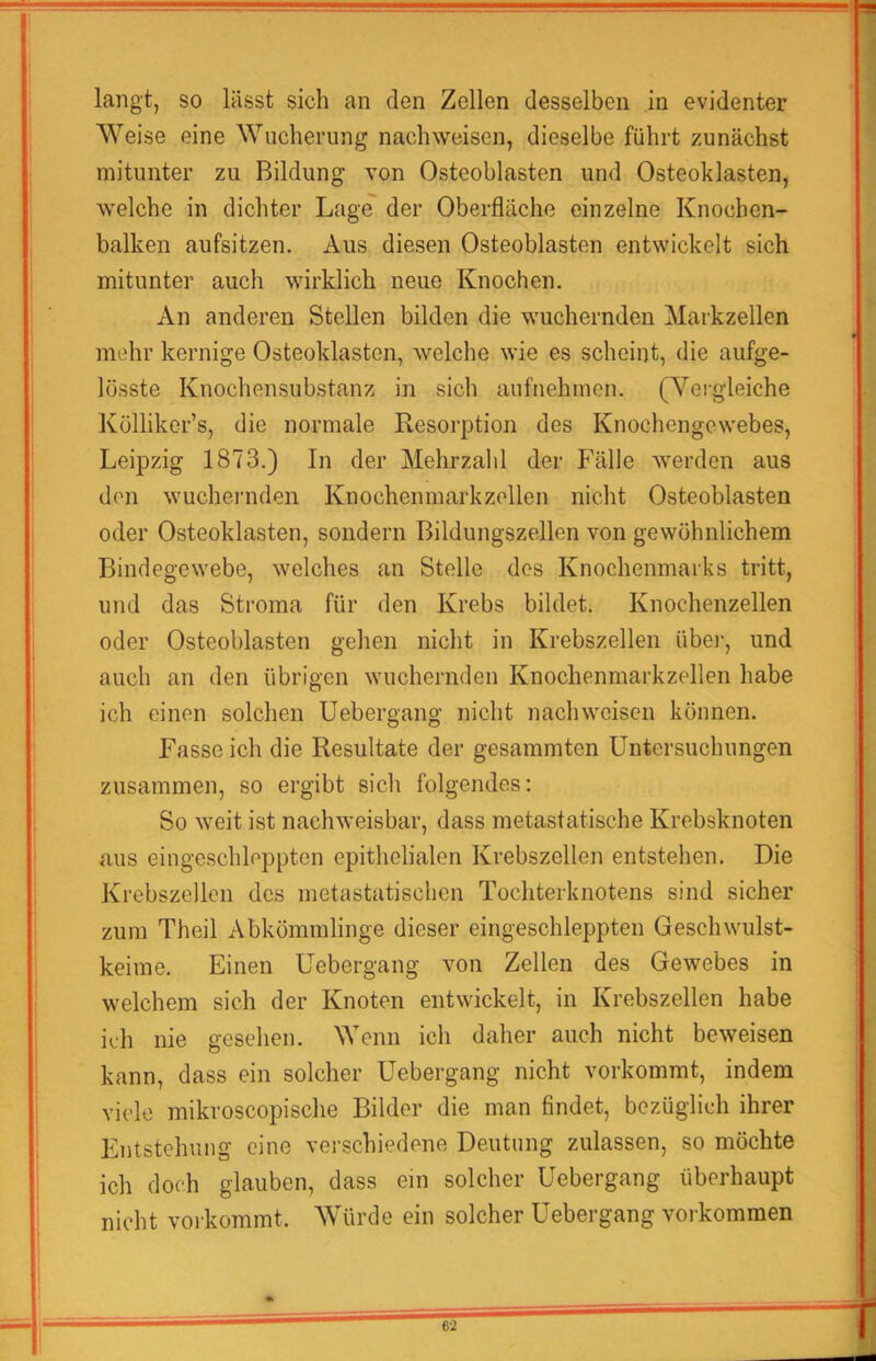 Weise eine Wucherung nachweisen, dieselbe führt zunächst mitunter zu Bildung von Osteoblasten und Osteoklasten, welche in dichter Lage' der Oberfläche einzelne Knochen- balken aufsitzen. Aus diesen Osteoblasten entwickelt sich mitunter auch wirklich neue Knochen. An anderen Stellen bilden die wuchernden Markzellen mehr kernige Osteoklasten, welche wie es scheint, die aufge- lösste Knochensubstanz in sich aufnehmen. (Yeigleiche Kölliker’s, die normale Resorption des Knochengewebes, Leipzig 1873.) In der Mehrzahl der Fälle werden aus den wucheniden Knochenmarkzollen nicht Osteoblasten oder Osteoklasten, sondern Bildungszellen von gewöhnlichem Bindegewebe, welches an Stelle des Knochenmarks tritt, und das Stroma für den Krebs bildet. Knochenzellen oder Osteoblasten gehen nicht in Krebszellen übei‘, und auch an den übrigen wuchernden Knochenmarkzellen habe ich einen solchen Uebergang nicht nachweisen können. Fasse ich die Resultate der gesammten Untersuchungen zusammen, so ergibt sich folgendes: So weit ist nachweisbar, dass metastatische Krebsknoten aus eingeschleppten epithelialen Krebszellen entstehen. Die Krebszellen des metastatischen Tochterknotens sind sicher zum Theil Abkömmlinge dieser eingeschleppten Geschwulst- keime. Einen Uebergang von Zellen des Gewebes in welchem sich der Knoten entwickelt, in Krebszellen habe ich nie gesehen. Wenn ich daher auch nicht beweisen kann, dass ein solcher Uebergang nicht vorkommt, indem viele mikroscopische Bilder die man findet, bezüglich ihrer Entstehung eine verschiedene Deutung zulassen, so möchte ich doch glauben, dass ein solcher Uebergang überhaupt nicht verkommt. AVürde ein solcher Uebergang verkommen 62