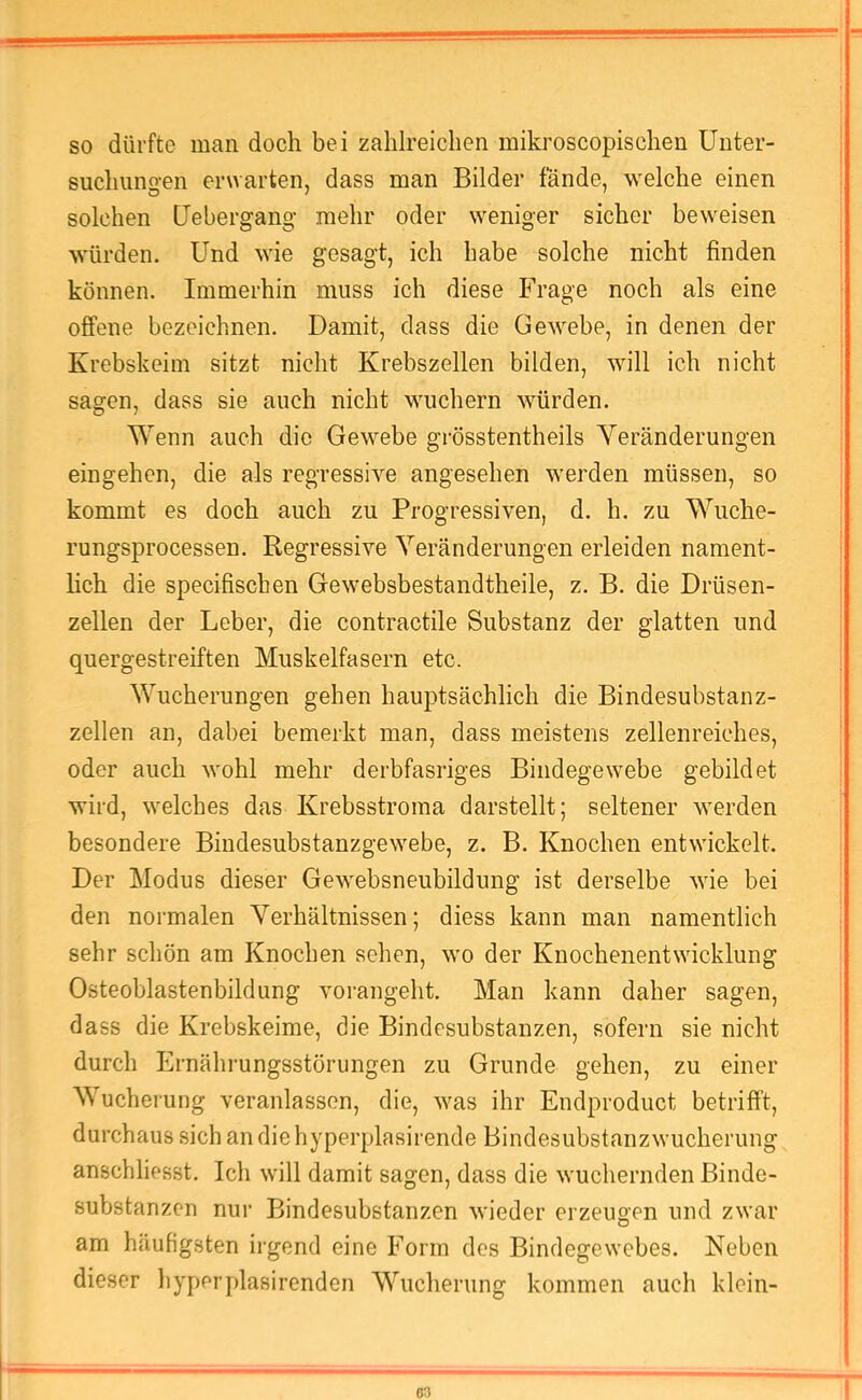 so dürfte man doch bei zahlreichen mikroscopischen Unter- suchungen erwarten, dass man Bilder fände, welche einen solchen Uebergang- mehr oder weniger sicher beweisen würden. Und wie gesagt, ich habe solche nicht finden können. Immerhin muss ich diese Frage noch als eine offene bezeichnen. Damit, dass die Gewebe, in denen der Krebskeim sitzt nicht Krebszellen bilden, will ich nicht sagen, dass sie auch nicht wuchern würden. Wenn auch die Gewebe grösstentheils Veränderungen eingehen, die als regressive angesehen werden müssen, so kommt es doch auch zu Progressiven, d. h. zu Wuche- rungsprocessen. Regressive Veränderungen erleiden nament- lich die specifiseben Gewebsbestandtheile, z. B. die Drüsen- zellen der Leber, die contractile Substanz der glatten und quergestreiften Muskelfasern etc. Wucherungen gehen hauptsächlich die Bindesubstanz- zellen an, dabei bemerkt man, dass meistens zellenreiches, oder auch wohl mehr derbfasriges Bindegewebe gebildet wird, welches das Krebsstroma darstellt; seltener werden besondere Bindesubstanzgewebe, z. B. Knochen entwickelt. Der Modus dieser Gewebsneubildung ist derselbe wie bei den normalen Verhältnissen; diess kann man namentlich sehr schön am Knochen sehen, wo der Knochenentwicklung Osteoblastenbildung vorangeht. Man kann daher sagen, dass die Krebskeime, die Bindesubstanzen, sofern sie nicht durch Ernährungsstörungen zu Grunde gehen, zu einer Wucheiung veranlassen, die, was ihr Endproduct betrifft, durchaus sich an die hyperplasirende Bindesubstanzwucherung anschliesst. Ich will damit sagen, dass die wuchernden Binde- substanzen nur Bindesubstanzen wieder erzeugen und zwar am häufigsten irgend eine Form des Bindegewebes. Neben dieser hyperplasirenden Wucherung kommen auch klein-