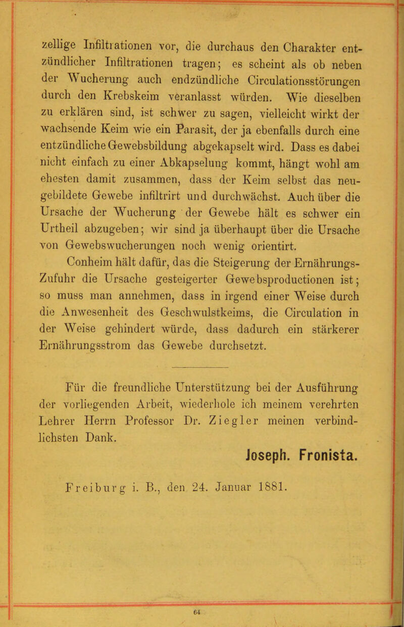 zellige Infiltrationen vor, die durchaus den Charakter ent- zündlicher Infiltrationen tragen; es scheint als ob neben der Wucherung auch endzündliche Circulationsstörungen durch den Krebskeim veranlasst würden. Wie dieselben zu erklären sind, ist schwer zu sagen, vielleicht wirkt der wachsende Keim wie ein Parasit, der ja ebenfalls durch eine entzündliche Gewebsbildung abgekapselt wird. Dass es dabei nicht einfach zu einer Abkapselung kommt, hängt wohl am ehesten damit zusammen, dass der Keim selbst das neu- gebildete Gewebe infiltrirt und durchwächst. Auch über die Ursache der Wucherung der Gewebe hält es schwer ein Urtheil abzugeben; wir sind ja überhaupt über die Ursache von Gewebswucherungen noch wenig orientirt. Conheim hält dafür, das die Steigerung der Ernährungs- Zufuhr die Ursache gesteigerter Gewebsproductionen ist; so muss man annehmen, dass in irgend einer Weise durch die Anwesenheit des Geschwulstkeims, die Circulation in der Weise gehindert würde, dass dadurch ein stärkerer Ernährungsstrom das Gewebe durchsetzt. Für die freundliche Unterstützung bei der Ausführung der vorliegenden Arbeit, wiederhole ich meinem verehrten Lehrer Herrn Professor Dr. Ziegler meinen verbind- lichsten Dank. Joseph. Fronista. Fr ei bürg i. B., den 24. Januar 1881. C4