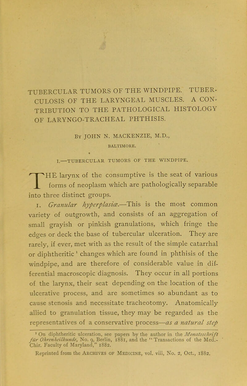 TUBERCULAR TUMORS OF THE WINDPIPE. TUBER- CULOSIS OF THE LARYNGEAL MUSCLES. A CON- TRIBUTION TO THE PATHOLOGICAL HISTOLOGY OF LARYNGO-TRACHEAL PHTHISIS. I.—tubercular tumors of the windpipe. HE larynx of the consumptive is the seat of various forms of neoplasm which are pathologically separable into three distinct groups. I. Granular hyperplasm.—This is the most common variety of outgrowth, and consists of an aggregation of small grayish or pinkish granulations, which fringe the edges or deck the base of tubercular ulceration. They are rarely, if ever, met with as the result of the simple catarrhal or diphtheritic' changes which are found in phthisis of the windpipe, and are therefore of considerable value in dif- ferential macroscopic diagnosis. They occur in all portions of the larynx, their seat depending on the location of the ulcerative process, and are sometimes so abundant as to cause stenosis and necessitate tracheotomy. Anatomically allied to granulation tissue, they may be regarded as the representatives of a conservative process—as a natural step ’ On diphtheritic ulceration, see papers by the author in the Monatsschrift fur Ohrenheilkunde, No. 9, Berlin, 1881, and the “Transactions of the Med.- Chir. Faculty of Maryland, 1882. Reprinted from the Archives of Medicine, vol. viii. No. 2, Oct., 1882. By JOHN N. MACKENZIE, M.D. BALTIMORE.