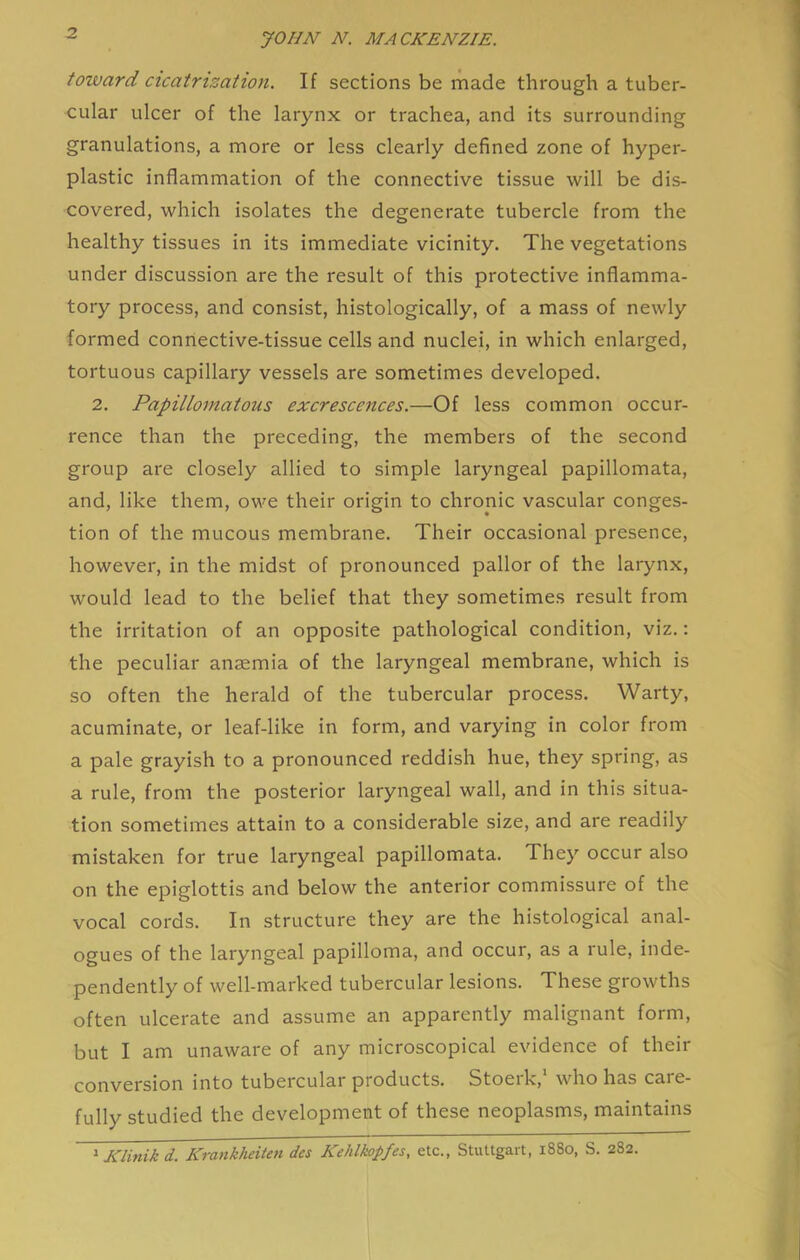 toward cicatrization. If sections be made through a tuber- cular ulcer of the larynx or trachea, and its surrounding granulations, a more or less clearly defined zone of hyper- plastic inflammation of the connective tissue will be dis- covered, which isolates the degenerate tubercle from the healthy tissues in its immediate vicinity. The vegetations under discussion are the result of this protective inflamma- tory process, and consist, histologically, of a mass of newly formed connective-tissue cells and nuclei, in which enlarged, tortuous capillary vessels are sometimes developed. 2. Papillomatous excrescences.—Of less common occur- rence than the preceding, the members of the second group are closely allied to simple laryngeal papillomata, and, like them, owe their origin to chronic vascular conges- tion of the mucous membrane. Their occasional presence, however, in the midst of pronounced pallor of the larynx, would lead to the belief that they sometimes result from the irritation of an opposite pathological condition, viz.: the peculiar anaemia of the laryngeal membrane, which is so often the herald of the tubercular process. Warty, acuminate, or leaf-like in form, and varying in color from a pale grayish to a pronounced reddish hue, they spring, as a rule, from the posterior laryngeal wall, and in this situa- tion sometimes attain to a considerable size, and are readily mistaken for true laryngeal papillomata. They occur also on the epiglottis and below the anterior commissure of the vocal cords. In structure they are the histological anal- ogues of the laryngeal papilloma, and occur, as a rule, inde- pendently of well-marked tubercular lesions. These growths often ulcerate and assume an apparently malignant form, but I am unaware of any microscopical evidence of their conversion into tubercular products. Stoeik, who has care- fully studied the development of these neoplasms, maintains ^ Klinikd. Krankheiten des Kehlkopfes, etc., Stuttgart, 1880, S. 282.