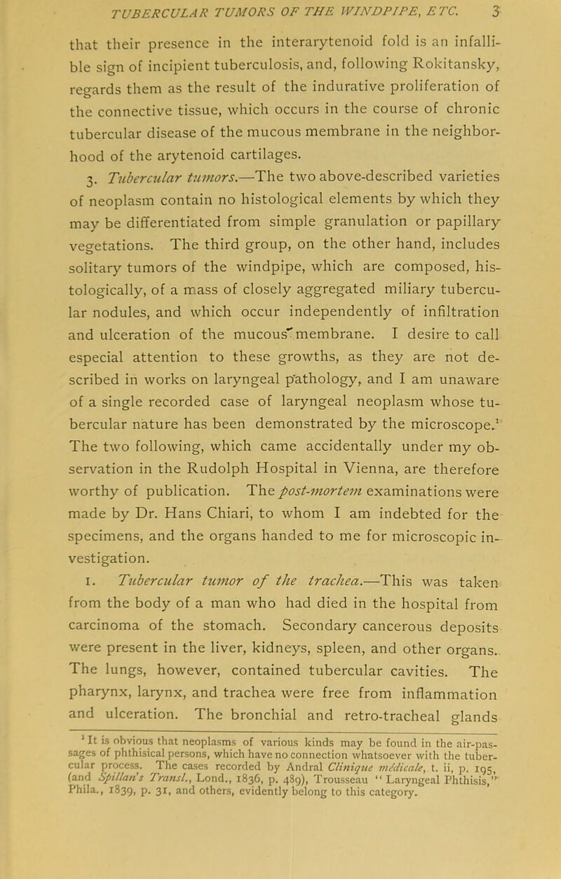 that their presence in the interarytenoid fold is an infalli- ble sign of incipient tuberculosis, and, following Rokitansky, reo-ards them as the result of the indurative proliferation of O the connective tissue, which occurs in the course of chronic tubercular disease of the mucous membrane in the neighbor- hood of the arytenoid cartilages. 3. Tubercular tumors.—The two above-described varieties of neoplasm contain no histological elements by which they may be differentiated from simple granulation or papillary vegetations. The third group, on the other hand, includes solitary tumors of the windpipe, which are composed, his- tologically, of a mass of closely aggregated miliary tubercu- lar nodules, and which occur independently of infiltration and ulceration of the mucous” membrane. I desire to call especial attention to these growths, as they are not de- scribed in works on laryngeal p'athology, and I am unaware of a single recorded case of laryngeal neoplasm whose tu- bercular nature has been demonstrated by the microscope.’ The two following, which came accidentally under my ob- servation in the Rudolph Hospital in Vienna, are therefore worthy of publication. The post-mortem examinations were made by Dr. Hans Chiari, to whom I am indebted for the specimens, and the organs handed to me for microscopic in- vestigation. I. Tubercular tumor of the trachea.—This was taken from the body of a man who had died in the hospital from carcinoma of the stomach. Secondary cancerous deposits were present in the liver, kidneys, spleen, and other organs- The lungs, however, contained tubercular cavities. The pharynx, larynx, and trachea were free from inflammation and ulceration. The bronchial and retro-tracheal glands ' It is obvious that neoplasms of various kinds may be found in the air-pas- sages of phthisical persons, which have no connection whatsoever with the tuber- cular process. The cases recorded by Andral Clinique viMicale, t. ii, p. 195, (and Spillan's Transl., Lond., 1836, p. 489), Trousseau “ Laryngeal Phthisis,” Phila., 1839, P* 3I1 and others, evidently belong to this category.