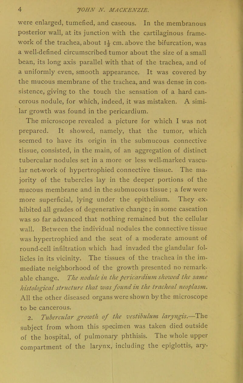 were enlarged, tumefied, and caseous. In the membranous posterior wall, at its junction with the cartilaginous frame- work of the trachea, about cm. above the bifurcation, was a well-defined circumscribed tumor about the size of a small bean, its long axis parallel with that of the trachea, and of a uniformly even, smooth appearance. It was covered by the mucous membrane of the trachea, and was dense in con- sistence, giving to the touch the sensation of a hard can- cerous nodule, for which, indeed, it was mistaken. A simi- lar growth was found in the pericardium. The microscope revealed a picture for which I was not prepared. It showed, namely, that the tumor, which seemed to have its origin in the submucous connective tissue, consisted, in the main, of an aggregation of distinct tubercular nodules set in a more or less well-marked vascu- lar net-work of hypertrophied connective tissue. The ma- jority of the tubercles lay in the deeper portions of the mucous membrane and in the submucous tissue ; a few were more superficial, lying under the epithelium. They ex- hibited all grades of degenerative change ; in some caseation was so far advanced that nothing remained but the cellular wall. Between the individual nodules the connective tissue was hypertrophied and the seat of a moderate amount of round-cell infiltration which had invaded the glandular fol- licles in its vicinity. The tissues of the trachea in the im- mediate neighborhood of the growth presented no remark- able change. The nodule in the pericardium showed the same histological structure that was found in the tracheal neoplasm. All the other diseased organs were shown by the microscope to be cancerous. 2. Tubercular grovoth of the vestibulum laryngis.—The subject from whom this specimen was taken died outside of the hospital, of pulmonary phthisis. The whole upper compartment of the larynx, including the epiglottis, ary-