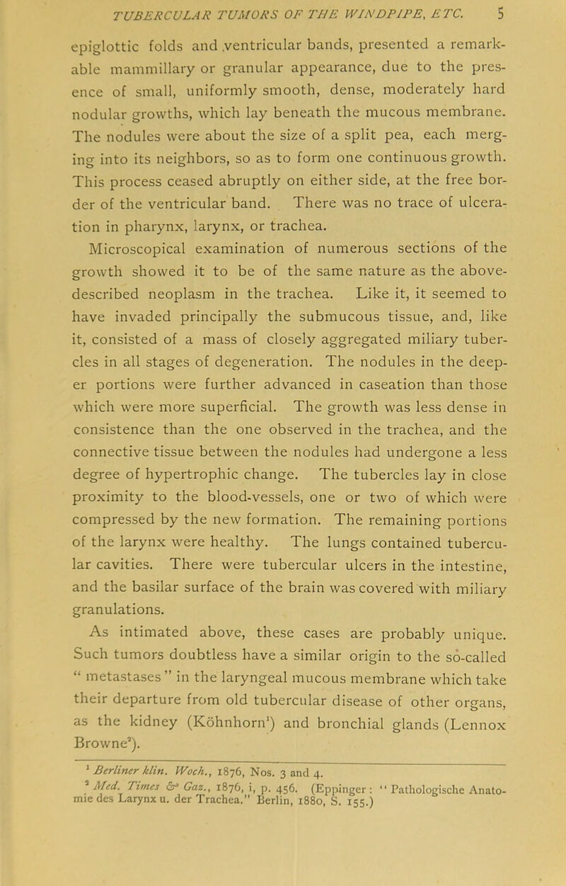 epiglottic folds and .ventricular bands, presented a remark- able mammillary or granular appearance, due to the pres- ence of small, uniformly smooth, dense, moderately hard nodular growths, which lay beneath the mucous membrane. The nodules were about the size of a split pea, each merg- ing into its neighbors, so as to form one continuous growth. This process ceased abruptly on either side, at the free bor- der of the ventricular band. There was no trace of ulcera- tion in pharynx, larynx, or trachea. Microscopical examination of numerous sections of the growth showed it to be of the same nature as the above- described neoplasm in the trachea. Like it, it seemed to have invaded principally the submucous tissue, and, like it, consisted of a mass of closely aggregated miliary tuber- cles in all stages of degeneration. The nodules in the deep- er portions were further advanced in caseation than those which were more superficial. The growth was less dense in consistence than the one observed in the trachea, and the connective tissue between the nodules had undergone a less degree of hypertrophic change. The tubercles lay in close proximity to the blood-vessels, one or two of which were compressed by the new formation. The remaining portions of the larynx were healthy. The lungs contained tubercu- lar cavities. There were tubercular ulcers in the intestine, and the basilar surface of the brain was covered with miliary granulations. As intimated above, these cases are probably unique. Such tumors doubtless have a similar origin to the so-called “ metastases ” in the laryngeal mucous membrane which take their departure from old tubercular disease of other organs, as the kidney (Kohnhorn') and bronchial glands (Lennox Browne*). ' Berliner klin. Woch., 1876, Nos. 3 and 4. ® Fled. Times Gaz., 1876, i, p. 456. (Eppinger : “ Pathologische Anato- mic des Larynx u. der Trachea.” Berlin, 1880, S. 155.)