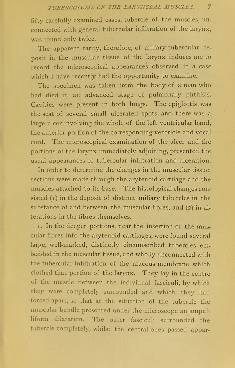 fifty carefully examined cases, tubercle of the muscles, un- connected with general tubercular infiltration of the larynx, was found only twice. The apparent rarity, therefore, of miliary tubercular de- posit in the muscular tissue of the larynx induces me to record the microscopical appearances observed in a case which I have recently had the opportunity to examine. The specimen was taken from the body of a man who had died in an advanced stage of pulmonary phthisis. Cavities were present in both lungs. The epiglottis was the seat of several small ulcerated spots, and there was a large ulcer involving the whole of the left ventricular band, the anterior portion of the corresponding ventricle and vocal cord. The microscopical examination of the ulcer and the portions of the larynx immediately adjoining, presented the usual appearances of tubercular infiltration and ulceration. In order to determine the changes in the muscular tissue, sections were made through the arytenoid cartilage and the muscles attached to its base. The histological changes con- sisted (i) in the deposit of distinct miliary tubercles in the substance of and between the muscular fibres, and (2) in al- terations in the fibres themselves. I. In the deeper portions, near the insertion of the mus- cular fibres into the arytenoid cartilages, were found several large, well-marked, distinctly circumscribed tubercles em- bedded in the muscular tissue, and wholly unconnected with the tubercular infiltration of the mucous membrane which clothed that portion of the larynx. They lay in the centre of the muscle, between the individual fasciculi, by which they were completely surrounded and which they had forced apart, so that at the situation of the tubercle the muscular bundle presented under the microscope an ampul- liform dilatation. The outer fasciculi surrounded the tubercle completely, whilst the central ones passed appar-