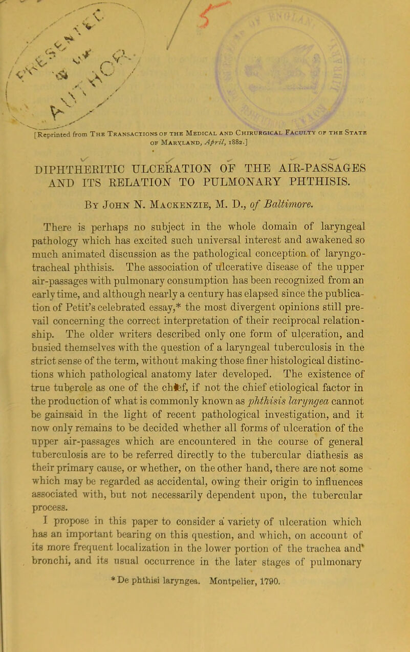 V \ v <%' ■} ,'J . .&• ° ry / \ ' \ V \ * ■ Y s r r Reprinted from The Transactions of the Medical and Chirurgical Faculty of the State of Maryland, April, 1882.] DIPHTHERITIC ULCERATION OF THE AIR-PASSAGES AND ITS RELATION TO PULMONARY PHTHISIS. By John N. Mackenzie, M. D., of Baltimore. There is perhaps no subject in the whole domain of laryngeal pathology which has excited such universal interest and awakened so much animated discussion as the pathological conception of laryngo- tracheal phthisis. The association of ulcerative disease of the upper air-passages with pulmonary consumption has been recognized from an early time, and although nearly a century has elapsed since the publica- tion of Petit’s celebrated essay,* the most divergent opinions still pre- vail concerning the correct interpretation of their reciprocal relation- ship. The older writers described only one form of ulceration, and busied themselves with the question of a laryngeal tuberculosis in the strict sense of the term, without making those finer histological distinc- tions which pathological anatomy later developed. The existence of true tubercle as one of the chfef, if not the chief etiological factor in the production of what is commonly known as phthisis laryngea cannot be gainsaid in the light of recent pathological investigation, and it now only remains to be decided whether all forms of ulceration of the upper air-passages which are encountered in the course of general tuberculosis are to be referred directly to the tubercular diathesis as their primary cause, or whether, on the other hand, there are not some which may be regarded as accidental, owing their origin to influences associated with, but not necessarily dependent upon, the tubercular process. I propose in this paper to consider a variety of ulceration which has an important bearing on this question, and which, on account of its more frequent localization in the lower portion of the trachea and* bronchi, and its usual occurrence in the later stages of pulmonary * De phthisi laryngea. Montpelier, 1790.