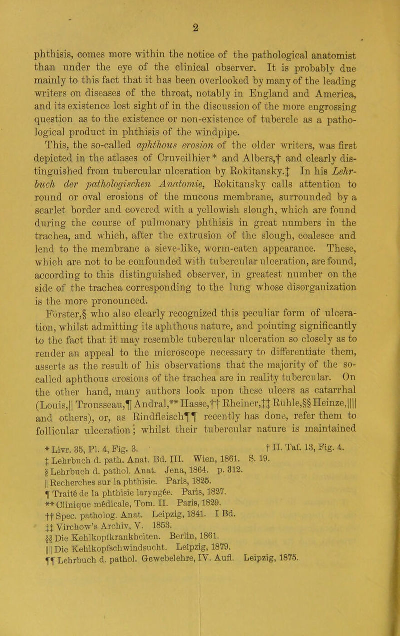 phthisis, comes more within the notice of the pathological anatomist than under the eye of the clinical observer. It is probably due mainly to this fact that it has been overlooked by many of the leading writers on diseases of the throat, notably in England and America, and its existence lost sight of in the discussion of the more engrossing question as to the existence or non-existence of tubercle as a patho- logical product in phthisis of the windpipe. This, the so-called aphthous erosion of the older writers, was first depicted in the atlases of Cruveilhier* and Albers,| and clearly dis- tinguished from tubercular ulceration by Rokitansky.! In his Lehr- buch der pathologischen Anatomic, Rokitansky calls attention to round or oval erosions of the mucous membrane, surrounded by a scarlet border and covered with a yellowish slough, which are found during the course of pulmonary phthisis in great numbers in the trachea, and which, after the extrusion of the slough, coalesce and lend to the membrane a sieve-like, worm-eaten appearance. These, which are not to be confounded with tubercular ulceration, are found, according to this distinguished observer, in greatest number on the side of the trachea corresponding to the lung whose disorganization is the more pronounced. Forster,§ who also clearly recognized this peculiar form of ulcera- tion, whilst admitting its aphthous nature, and pointing significantly to the fact that it may resemble tubercular ulceration so closely as to render an appeal to the microscope necessary to differentiate them, asserts as the result of his observations that the majority of the so- called aphthous erosions of the trachea are in reality tubercular. On the other hand, many authors look upon these ulcers as catarrhal (Louis,|| Trousseau,'| Andral,** Hasse,tt Rheiner,!!Riilile,§§ Heinze,|||| and others), or, as RindfleischlHf recently has done, refer them to follicular ulceration; whilst their tubercular nature is maintained * Livr. 35, PI. 4, Fig. 3. t II. Taf. 13, Fig. 4. I Lehrbuch d. path. Anat. Bd. III. Wien, 1861. S. 19. \ Lehrbuch d. pathol. Anat. Jena, 1864. p. 312. || Reclierches sur la phthisie. Paris, 1825. f Traits de la phthisie laryngfee. Paris, 1827. ** Clinique m&dicale, Tom. II. Paris, 1829. tt Spec, patholog. Anat. Leipzig, 1841. I Bd. It Virchow’s Archiv, V. 1853. §§ Die Kehlkoptkrankheiten. Berlin, 1861. 1111 Die Kehlkopfschwindsucht. Leipzig, 1879. Lehrbuch d. pathol. Gewebelehre, IV. Aufl. Leipzig, 1875.