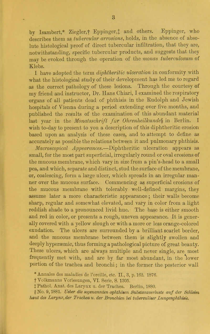 by Isambert * Ziegler,'t Eppinger.t and others. Eppinger, who describes them as tubercular arrosions, holds, in the absence of abso- lute histological proof of direct tubercular infiltration, that they are, notwithstanding, specific tubercular products, and suggests that they may be evoked through the operation of the monas tuberculosum of Klebs. 1 have adopted the term diphtheritic ulceration in conformity with what the histological study of their development has led me to regard as the correct pathology of these lesions. Through the courtesy of my friend and instructor, Dr. Hans Chiari, I examined the respiratory organs of all patients dead of phthisis in the Rudolph and Jewish hospitals of Vienna during a period extending over five months, and published the results of the examination of this abundant material last year in the Monatsschrift fur Ohrenheilkunde% in Berlin. I wish to-day to present to you a description of this diphtheritic erosion based upon an analysis of these cases, and to attempt to define as accurately as possible the relations between it and pulmonary phthisis. Macroscopical Appearances.—Diphtheritic ulceration appears as small, for the most part superficial, irregularly round or oval erosions of the mucous membrane, which vary in size from a pin’s-head to a small pea, and which, separate and distinct, stud the surface of the membrane, or, coalescing, form a large ulcer, which spreads in an irregular man- ner over the mucous surface. Commencing as superficial erosions of the mucous membrane with tolerably well-defined margins, they assume later a more characteristic appearance; their walls become sharp, regular and somewhat elevated, and vary in color from a light reddish shade to a pronounced livid hue. The base is either smooth and red in color, or presents a rough, uneven appearance. It is gener- ally covered with a yellow slough or with a more or less orange-colored exudation. The ulcers are surrounded by a brilliant scarlet border, and the mucous membrane between them is slightly swollen and deeply hypersemic, thus forming a pathological picture of great beauty. These ulcers, which are always multiple and never single, are most frequently met with, and are by far most abundant, in the 'lower portion of the trachea and bronchi; in the former the posterior wall * Ann ales des maladies de l’oreille, etc. II., 3, p. 162. 1876. t Volkmanns Vorlesungen, VI. Serie, S. 1305. % Pathol. Anat. des Larynx u. der Trachea. Berlin, 1880. 2 No. 9,1881. Ueber die sogenannten aphthosen Substavzverluste avf der Schleim haut den Ijirynx, der Trachea u. der Bronchien bei tuberculdser Lungenphlhisie.