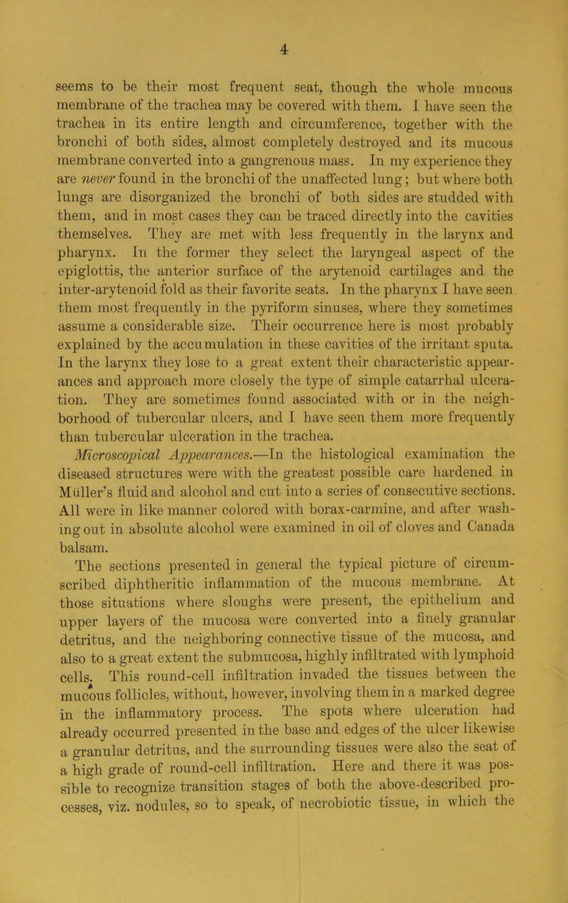 seems to be their most frequent seat, though the whole mucous membrane of the trachea may be covered with them. I have seen the trachea in its entire length and circumference, together with the bronchi of both sides, almost completely destroyed and its mucous membrane converted into a gangrenous mass. In my experience they are never found in the bronchi of the unaffected lung; but where both lungs are disorganized the bronchi of both sides are studded with them, and in most cases they can be traced directly into the cavities themselves. They are met with less frequently in the larynx and pharynx. In the former they select the laryngeal aspect of the epiglottis, the anterior surface of the arytenoid cartilages and the inter-arytenoid fold as their favorite seats. In the pharynx I have seen them most frequently in the pyriform sinuses, where they sometimes assume a considerable size. Their occurrence here is most probably explained by the accumulation in these cavities of the irritant sputa. In the larynx they lose to a great extent their characteristic appear- ances and approach more closely the type of simple catarrhal ulcera- tion. They are sometimes found associated with or in the neigh- borhood of tubercular ulcers, and I have seen them more frequently than tubercular ulceration in the trachea. Microscopical Appearances.—In the histological examination the diseased structures were with the greatest possible care hardened in Muller’s fluid and alcohol and cut into a series of consecutive sections. All were in like manner colored with borax-carmine, and after wash- ing out in absolute alcohol were examined in oil of cloves and Canada balsam. The sections presented in general the typical picture of circum- scribed diphtheritic inflammation of the mucous membrane. At those situations where sloughs were present, the epithelium and upper layers of the mucosa were converted into a finely granular detritus, and the neighboring connective tissue of the mucosa, and also to a great extent the submucosa, highly infiltrated with lymphoid cells. This round-cell infiltration invaded the tissues between the mucous follicles, without, however, involving them in a marked degree in the inflammatory process. The spots where ulceration had already occurred presented in the base and edges of the ulcer likewise a granular detritus, and the surrounding tissues were also the seat of a high grade of round-cell infiltration. Here and there it was pos- sible to recognize transition stages of both the above-described pro- cesses, viz. nodules, so to speak, of necrobiotic tissue, in which the