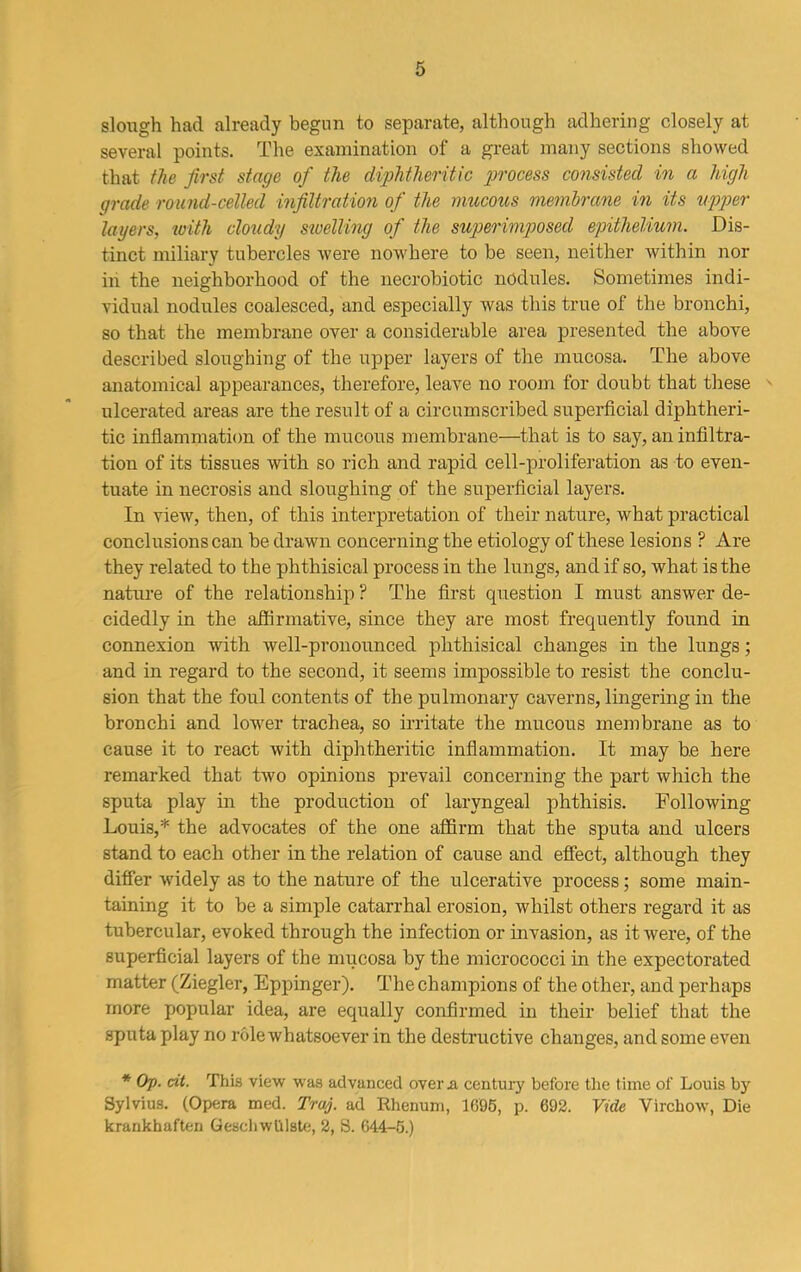 slough had already begun to separate, although adhering closely at several points. The examination of a great many sections showed that the first stage of the diphtheritic process consisted in a high grade round-celled infiltration of the mucous membrane in its upper layers, with cloudy swelling of the superimposed epithelium. Dis- tinct miliary tubercles were nowhere to be seen, neither within nor in the neighborhood of the necrobiotic nodules. Sometimes indi- vidual nodules coalesced, and especially was this true of the bronchi, so that the membrane over a considerable area presented the above described sloughing of the upper layers of the mucosa. The above anatomical appearances, therefore, leave no room for doubt that these ulcerated areas are the result of a circumscribed superficial diphtheri- tic inflammation of the mucous membrane—that is to say, an infiltra- tion of its tissues with so rich and rapid cell-proliferation as to even- tuate in necrosis and sloughing of the superficial layers. In view, then, of this interpretation of their nature, what practical conclusions can be drawn concerning the etiology of these lesions ? Are they related to the phthisical process in the lungs, and if so, what is the nature of the relationship ? The first question I must answer de- cidedly in the affirmative, since they are most frequently found in connexion with well-pronounced phthisical changes in the lungs; and in regard to the second, it seems impossible to resist the conclu- sion that the foul contents of the pulmonary caverns, lingering in the bronchi and lower trachea, so irritate the mucous membrane as to cause it to react with diphtheritic inflammation. It may be here remarked that two opinions prevail concerning the part which the sputa play in the production of laryngeal phthisis. Following Louis,* the advocates of the one affirm that the sputa and ulcers stand to each other in the relation of cause and effect, although they differ widely as to the nature of the ulcerative process; some main- taining it to be a simple catarrhal erosion, whilst others regard it as tubercular, evoked through the infection or invasion, as it were, of the superficial layers of the mucosa by the micrococci in the expectorated matter (Ziegler, Eppinger). The champions of the other, and perhaps more popular idea, are equally confirmed in their belief that the sputa play no role whatsoever in the destructive changes, and some even * Op. tit. This view was advanced over a century before the time of Louis by Sylvius. (Opera med. Trap ad Rhenum, 1095, p. 692. Vide Virchow, Die krankhaften Geschwlilste, 2, S. 044-5.)