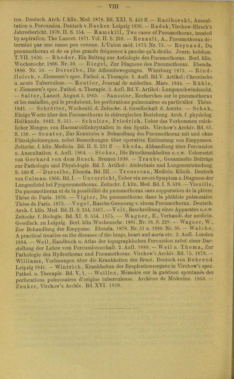 tcn. Deutsch. Arch. f. klin. Mccl. 1878. Bd. XXI. S. 453 tf. — Ilaciborski, Auscul- tation u.Percussion. Deutsch v.Hacker. Leipzig 1836. — Radek,Virchow-Hirsch’s Jahresbericht. 1878. II. S. 154. — Ramskill, Two cases of Pneumothorax, treated by aspiration. The Laucet. 1871. Vol. II. S. 259. — Renault, A., Pneumothorax de- termine par une cause peu connue. L’Union med. 1873. Nr. 73. — Reynaud, Du Pneumothorax et de sa plus grande frequence k gauche qu’ä droite. Journ. hebdom. T.VII. 183Ü. — Rheder, Ein Beitrag zur Aetiologie des Pneumothorax. Berl. klin. Wochenschr. 1866. Nr. 39. — Riegel, Zur Diagnose des Pneumothorax. Ebenda. 1880. Nr. 50. — Derselbe, Die Athembewegungen. Würzburg 1873. — Rind- fleisch, V. Ziemssen’s spec. Pathol. u. Therapie. 2. Aufl. Bd.V. Artikel: Chronische u. acute Tuberculose.— Routier, Journal de mödecine. Mars. 1844. — Rühle, V. Ziemssen’s spec. Pathol. u. Therapie. 2. Aufl. Bd.V. Artikel: Lungenschwindsucht. — Salter, Lancet. August 5. 1S65. — Saussier, Recherches sur le pneumothorax et les maladies, qui le produisent, les pcrforations pulmonaires en particulier. These. 1841. — Schrötter, Wochenbl. d. Zeitschr. d. Gesellschaft d. Aerzte. — Schuh, Einige Worte über den Pneumothoi’ax in chirurgischer Beziehung. Arch. f. physiolog. Heilkunde. 1842. S. 511.— Schnitze, Friedrich, Heber das Vorkommen reich- licher Mengen von Haematoidinkrystallen in den Sputis. Virchow’s Archiv. Bd. 61. S. 130. — Senator, Zur Kenntniss u Behandlung des Pneumothorax mit und ohne Flüssigkeitserguss, nebst Bemerkungen über operative Entleerung von Empyemen. Zeitschr. f. klin. Medicin. Bd. II. S. 231 ff — Skoda, Abhandlung über Percussion u. Auscultation. 6. Aufl. 1864.— Stokes, Die Brustkrankheiten u.s.w. üebersetzt von Gerhard von dem Busch. Bremen 1838. — Traube, Gesammelte Beiträge zur Pathologie und Physiologie. Bd. I. Artikel: Atelectasis und Lungenentzündung. S. 100 ff’. — Derselbe, Ebenda. Bd. HL — Tr ousseau, Medicin. Klinik. Deutsch von Culman. 1866. Bd.I. — Unv erricht, Heber ein neues Symptom z.Diagnose der Lungenfistel bei Pyopneumothorax. Zeitschi', f. klin. Med. Bd. I. S. 539. —Vieuille, Du Pneumothorax et de la possibilitö du pneumothorax sans suppuration de la plevre. These de Paris. 1876. — Vigier, Du pneumothorax dans la phthisie pulmonaire. These de Paris. 1873. — Vogel, Rasche Genesung v. einem Pneumothorax. Deutsch. Arch. f. klin. Med. Bd.H. S. 244. 1867. —Voit, Beschreibung eines Apparates u.s.w. Zeitschr. f. Biologie. Bd. XI. S. 554. 1875. — Wagner, E., Verhandl. der medicin. Gesellsch. zu Leipzig. Berl. klin.Wochenschr. 1881. Nr. 16. S. 229. — Wagner, W., Zur Behandlung der Empyeme. Ebenda. 1878. Nr. 51 u. 1880. Nr. 36. — Wal sh e, A practical treatise on the diseases of the lungs, heart and aorta etc. 2. Aufl. London ^854. — Weil, Handbuch u. Atlas der topographischen Percussion nebst einer Dar- stellung der Lehi’e vom Percussionsschall. 2. Aufl. 1880. — Weil u. Thoma, Zur Pathologie des Hydrothorax und Pneumothorax. Virchow’s Archiv. Bd. 75. 1879. — Williams, Vorlesungen über die Krankheiten der Brust. Deutsch von Behreud. Leipzig 1841. — Wintrich, Krankheiten der Respirationsorgane in Virchow’s spec. Pathol. u. Therapie. Bd. V, 1. — Woillez, Memoii-e sur la guerison spontanee des perforations pulmonaires d’origine tuberculeuse. Archives de Medecine. 1853. — Zenker, Virchow’s Archiv. Bd. XVI. 1859.