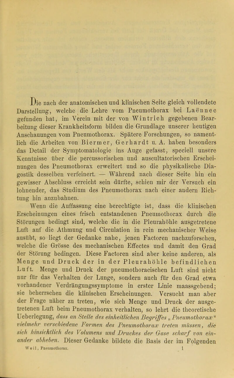 Die nach der anatomischen und klinischen Seite gleich vollendete Darstellung, welche die Lehre vom Pneumothorax bei Laennec gefunden hat, im Verein mit der von Wintrich gegebenen Bear- beitung dieser Krankheitsform bilden die Grundlage unserer heutigen Anschauungen vom Pneumothorax. Spätere Forschungen, so nament- lich die Arbeiten von Bi er m er, Gerhardt u. A. haben besonders das Detail der Symptomatologie ins Auge gefasst, speciell unsere Kenntnisse über die percussorischen und auscultatorischen Erschei- nungen des Pneumothorax erweitert und so die physikalische Dia- gostik desselben verfeinert. — Während nach dieser Seite hin ein gewisser Abschluss erreicht sein dürfte, schien mir der Versuch ein lohnender, das Studium des Pneumothorax nach einer andern Rich- tung hin anzubahnen. Wenn die Auffassung eine berechtigte ist, dass die klinischen Erscheinungen eines frisch entstandenen Pneumothorax durch die Störungen bedingt sind, welche die in die Pleurahöhle ausgetretene Luft auf die Athmung und Circulation in rein mechanischer Weise ausübt, so liegt der Gedanke nahe, jenen Factoren nachzuforschen, welche die Grösse des mechanischen Effectes und damit den Grad der Störung bedingen. Diese Factoren sind aber keine anderen, als Menge und Druck der in der Pleurahöhle befindlichen Luft. Menge und Druck der pneumothoracischen Luft sind nicht nur für das Verhalten der Lunge, sondern auch für den Grad etwa vorhandener Verdrängungssymptome in erster Linie maassgebend; sie beherrschen die klinischen Erscheinungen. Versucht man aber der Frage näher zu treten, wie sich Menge und Druck der ausge- tretenen Luft beim Pneumothorax verhalten, so lehrt die theoretische Ueberlegung, dass an Stelle des einheitlichen Begriffes „Pneumothoi'ao)'^ vielmehr verschiedene Formen des Pneumothorax treten müssen, die sich hinsichtlich des Volumens und Druckes der Gase scharf' von ein- ander abheben. Dieser Gedanke bildete die Basis der im Folgenden Weil, Pneamothoraz. l