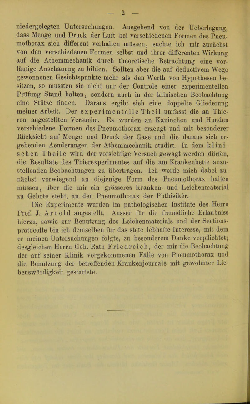 niedergelegten Untersuchungen. Ausgehend von der Ueberlegung, dass Menge und Druck der Luft bei verschiedenen Formen des Pneu- mothorax sich diflferent verhalten müssen, suchte ich mir zunächst von den verschiedenen Formen selbst und ihrer differenten Wirkung auf die Athemmechanik durch theoretische Betrachtung eine vor- läufige Anschauung zu bilden. Sollten aber die auf deductivem Wege gewonnenen Gesichtspunkte mehr als den Werth von Hypothesen be- sitzen, so mussten sie nicht nur der Controle einer experimentellen Prüfung Stand halten, sondern auch in der klinischen Beobachtung eine Stütze finden. Daraus ergibt sich eine doppelte Gliederung meiner Arbeit. Der experimentelle Theil umfasst die an Thie- ren angestellten Versuche. Es wurden an Kaninchen und Hunden verschiedene Formen des Pneumothorax erzeugt und mit besonderer Rücksicht auf Menge und Druck der Gase und die daraus sich er- gebenden Aenderungen der Athemmechanik studirt. In dem klini- schen Theile wird der vorsichtige Versuch gewagt werden dürfen, die Resultate des Thierexperimentes auf die am Krankenbette anzu- stellenden Beobachtungen zu übertragen. Ich werde mich dabei zu- nächst vorwiegend an diejenige Form des Pneumothorax halten müssen, über die mir ein grösseres Kranken- und Leichenmaterial zu Gebote steht, an den Pneumothorax der Phthisiker. Die Experimente wurden im pathologischen Institute des Herrn Prof. J. Arnold angestellt. Ausser für die freundliche Erlaubniss hierzu, sowie zur Benutzung des Leichenmaterials und der Sections- protocolle bin ich demselben für das stete lebhafte Interesse, mit dem er meinen Untersuchungen folgte, zu besonderem Danke verpflichtet; desgleichen Herrn Geh. Rath Friedreich, der mir die Beobachtung der auf seiner Klinik vorgekommenen Fälle von Pneumothorax und die Benutzung der betreffenden Krankenjournale mit gewohnter Lie- benswürdigkeit gestattete.