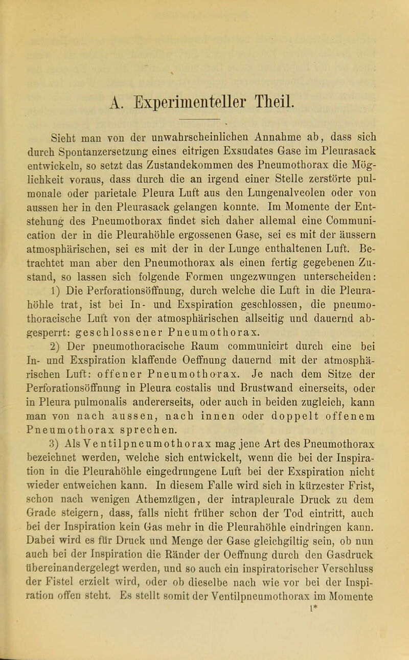 A. Experimenteller Tlieil. Sieht man von der unwahrscheinlichen Annahme ab, dass sich durch Spontanzersetzung eines eitrigen Exsudates Gase im Pleurasack entwickeln, so setzt das Zustandekommen des Pneumothorax die Mög- lichkeit voraus, dass durch die an irgend einer Stelle zerstörte pul- monale oder parietale Pleura Luft aus den Lungenalveolen oder von aussen her in den Pleurasack gelangen konnte. Im Momente der Ent- stehung des Pneumothorax findet sich daher allemal eine Communi- cation der in die Pleurahöhle ergossenen Gase, sei es mit der äussern atmosphärischen, sei es mit der in der Lunge enthaltenen Luft. Be- trachtet man aber den Pneumothorax als einen fertig gegebenen Zu- stand, so lassen sich folgende Formen ungezwungen unterscheiden: 1) Die Perforationsöffnung, durch welche die Luft in die Pleura- höhle trat, ist bei In- und Exspiration geschlossen, die pneumo- thoracische Luft von der atmosphärischen allseitig und dauernd ab- gesperrt: geschlossener Pneumothorax. 2) Der pneumothoracische Raum communicirt durch eine bei In- und Exspiration klaffende Oeffnung dauernd mit der atmosphä- rischen Luft: offener Pneumothorax. Je nach dem Sitze der Perforationsöffnung in Pleura costalis und Brustwand einerseits, oder in Pleura pulmonalis andererseits, oder auch in beiden zugleich, kann man von nach aussen, nach innen oder doppelt offenem Pneumothorax sprechen. 3) Als Ve ntilpneumothorax mag jene Art des Pneumothorax bezeichnet werden, welche sich entwickelt, wenn die bei der Inspira- tion in die Pleurahöhle eingedrungene Luft bei der Exspiration nicht wieder entweichen kann. In diesem Falle wird sich in kürzester Frist, schon nach wenigen Athemzügen, der intrapleurale Druck zu dem Grade steigern, dass, falls nicht früher schon der Tod eintritt, auch bei der Inspiration kein Gas mehr in die Pleurahöhle eindringen kann. Dabei wird es für Druck und Menge der Gase gleichgiltig sein, ob nun auch bei der Inspiration die Ränder der Oeffnung durch den Gasdruck übereinandergelegt werden, und so auch ein inspiratorischer Verschluss der Fistel erzielt wird, oder ob dieselbe nach wie vor bei der Inspi- ration offen steht. Es stellt somit der Ventilpneumothorax im Momente l*