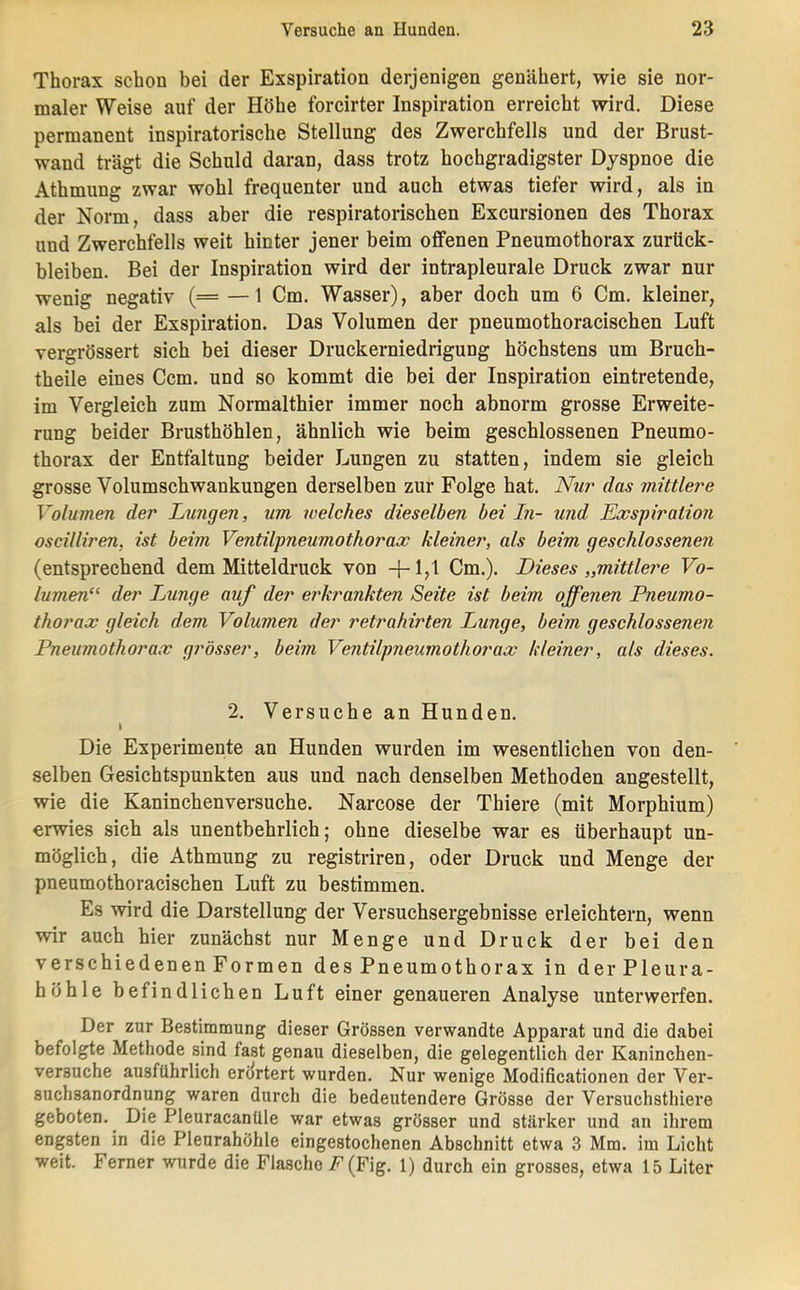 Thorax schon bei der Exspiration derjenigen genähert, wie sie nor- maler Weise auf der Höhe forcirter Inspiration erreicht wird. Diese permanent inspiratorische Stellung des Zwerchfells und der Brust- wand trägt die Schuld daran, dass trotz hochgradigster Dyspnoe die Athmung zwar wohl frequenter und auch etwas tiefer wird, als in der Norm, dass aber die respiratorischen Excursionen des Thorax und Zwerchfells weit hinter jener beim offenen Pneumothorax Zurück- bleiben. Bei der Inspiration wird der intrapleurale Druck zwar nur wenig negativ (= —1 Cm. Wasser), aber doch um 6 Cm. kleiner, als bei der Exspiration. Das Volumen der pneumothoracischen Luft vergrössert sich hei dieser Druckerniedrigung höchstens um Bruch- theile eines Ccm. und so kommt die bei der Inspiration eintretende, im Vergleich zum Normalthier immer noch abnorm grosse Erweite- rung beider Brusthöhlen, ähnlich wie beim geschlossenen Pneumo- thorax der Entfaltung beider Lungen zu statten, indem sie gleich grosse Volumschwankungen derselben zur Folge hat. iVwr das mittlere Volumen der Lungen, um welches dieselben bei In- und Exspiration oscilliren, ist beim Ventilpneumothorax kleiner, als beim geschlossenen (entsprechend dem Mitteldruck von Cm.). Dieses „mittlere Vo- lumen“ der Lunge auf der erkrankten Seite ist beim offenen Pneumo- thorax gleich dem Volumen der retrahirten Lunge, beim geschlossenen Pneumothorax grösser, beim Ventilpneumothorax kleiner, als dieses. 2. Versuche an Hunden. 1 Die Experimente an Hunden wurden im wesentlichen von den- selben Gesichtspunkten aus und nach denselben Methoden angestellt, wie die Kaninchenversuche. Narcose der Thiere (mit Morphium) erwies sich als unentbehrlich; ohne dieselbe war es überhaupt un- möglich, die Athmung zu registriren, oder Druck und Menge der pneumothoracischen Luft zu bestimmen. Es wird die Darstellung der Versuchsergebnisse erleichtern, wenn wir auch hier zunächst nur Menge und Druck der bei den verschiedenen Formen des Pneumothorax in derPleura- höhle befindlichen Luft einer genaueren Analyse unterwerfen. Der zur Bestimmung dieser Grössen verwandte Apparat und die dabei befolgte Methode sind fast genau dieselben, die gelegentlich der Kaninchen- versuche ausführlich erilrtert wurden. Nur wenige Modificationen der Ver- suchsanordnung waren durch die bedeutendere Grösse der Versuchsthiere geboten. Die Pleuracanüle war etwas grösser und stärker und an ihrem engsten in die Pleurahöhle eingestochenen Abschnitt etwa 3 Mm. im Licht weit. Ferner wurde die Flasche F(Fig. 1) durch ein grosses, etwa 15 Liter