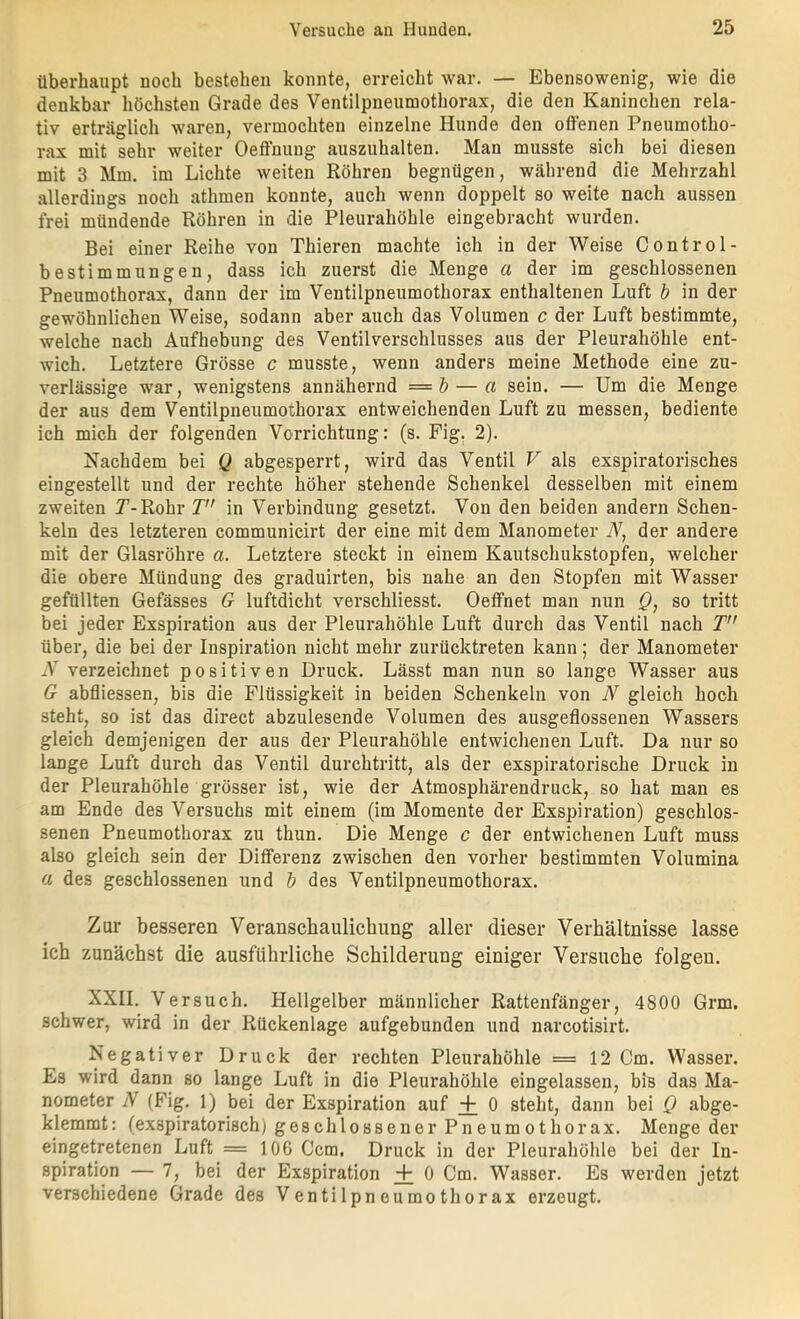 überhaupt noch bestehen konnte, erreicht war. — Ebensowenig, wie die denkbar höchsten Grade des Ventilpneumothorax, die den Kaninchen rela- tiv erträglich waren, vermochten einzelne Hunde den offenen Pneumotho- rax mit sehr weiter Oeffnung auszuhalten. Man musste sich bei diesen mit 3 Mm. im Lichte weiten Röhren begnügen, während die Mehrzahl allerdings noch athmen konnte, auch wenn doppelt so weite nach aussen frei mündende Röhren in die Pleurahöhle eingebracht wurden. Bei einer Reihe von Thieren machte ich in der Weise Control- bestimmungen, dass ich zuerst die Menge a der im geschlossenen Pneumothorax, dann der im Ventilpneumothorax enthaltenen Luft b in der gewöhnlichen Weise, sodann aber auch das Volumen c der Luft bestimmte, welche nach Aufhebung des Ventilverschlusses aus der Pleurahöhle ent- wich. Letztere Grösse c musste, wenn anders meine Methode eine zu- verlässige war, wenigstens annähernd =& — a sein. — Um die Menge der aus dem Ventilpneumothoi’ax entweichenden Luft zu messen, bediente ich mich der folgenden Verrichtung: (s. Fig. 2). Nachdem bei Q abgesperrt, wird das Ventil V als exspiratorisches eingestellt und der rechte höher stehende Schenkel desselben mit einem zweiten T-Rohr V in Verbindung gesetzt. Von den beiden andern Schen- keln des letzteren communicirt der eine mit dem Manometer iV, der andere mit der Glasröhre a. Letztere steckt in einem Kautschukstopfen, welcher die obere Mündung des graduirten, bis nahe an den Stopfen mit Wasser gefüllten Gefässes G luftdicht verschliesst. Oeffnet man nun Q, so tritt bei jeder Exspiration aus der Pleurahöhle Luft durch das Ventil nach T” über, die bei der Inspiration nicht mehr zurücktreten kann; der Manometer N verzeichnet positiven Druck. Lässt man nun so lange Wasser aus G abfliessen, bis die Flüssigkeit in beiden Schenkeln von N gleich hoch steht, so ist das direct abzulesende Volumen des ausgeflossenen Wassers gleich demjenigen der aus der Pleurahöhle entwichenen Luft. Da nur so lange Luft durch das Ventil durchtritt, als der exspiratorische Druck in der Pleurahöhle grösser ist, wie der Atmosphärendruck, so hat man es am Ende des Versuchs mit einem (im Momente der Exspiration) geschlos- senen Pneumothorax zu thun. Die Menge c der entwichenen Luft muss also gleich sein der Differenz zwischen den vorher bestimmten Volumina a des geschlossenen und b des Ventilpneumothorax. Zur besseren Veranschaulichung aller dieser Verhältnisse lasse ich zunächst die ausführliche Schilderung einiger Versuche folgen. XXII. Versuch. Hellgelber männlicher Rattenfänger, 4800 Grm. schwer, wird in der Rückenlage aufgebunden und narcotisirt. Negativer Druck der rechten Pleurahöhle =12 Cm. Wasser. Es wird dann so lange Luft in die Pleurahöhle eingelassen, bis das Ma- nometer N (Fig. 1) bei der Exspiration auf + 0 steht, dann bei Q abge- klemmt: (exspiratorisch) geschlossener Pn eum othorax. Mengeder eingetretenen Luft = 106 Ccm. Druck in der Pleurahöhle bei der In- spiration — 7, bei der Exspiration + 0 Cm. Wasser. Es werden jetzt verschiedene Grade des Ventilpneumothorax erzeugt.