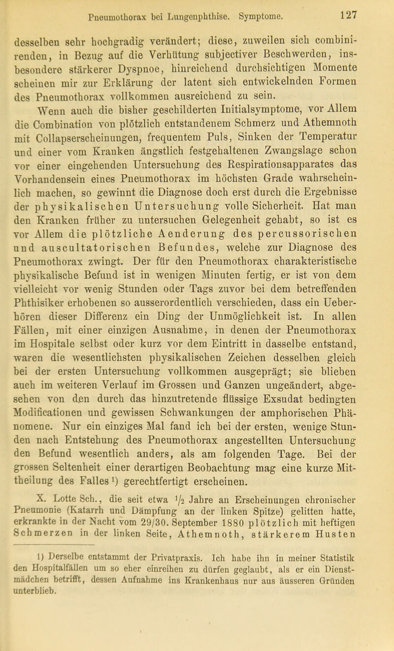 desselben sehr hochgradig verändert; diese, zuweilen sich combini- renden, in Bezug auf die Verhütung subjectiver Beschwerden, ins- besondere stärkerer Dyspnoe, hinreichend durchsichtigen Momente scheinen mir zur Erklärung der latent sich entwickelnden Formen des Pneumothorax vollkommen ausreichend zu sein. Wenn auch die bisher geschilderten Initialsymptome, vor Allem die Combination von plötzlich entstandenem Schmerz und Athemnoth mit Collapserscheinungen, frequentem Puls, Sinken der Temperatur und einer vom Kranken ängstlich festgehaltenen Zwangslage schon vor einer eingehenden Untersuchung des Respirationsapparates das Vorhandensein eines Pneumothorax im höchsten Grade wahrschein- lich machen, so gewinnt die Diagnose doch erst durch die Ergebnisse der physikalischen Untersuchung volle Sicherheit. Hat man den Kranken früher zu untersuchen Gelegenheit gehabt, so ist es vor Allem die plötzliche Aenderung des percussorischen und auscultatorischen Befundes, welche zur Diagnose des Pneumothorax zwingt. Der für den Pneumothorax charakteristische physikalische Befund ist in wenigen Minuten fertig, er ist von dem vielleicht vor wenig Stunden oder Tags zuvor bei dem betreffenden Phthisiker erhobenen so ausserordentlich verschieden, dass ein Ueber- hören dieser Differenz ein Ding der Unmöglichkeit ist. In allen Fällen, mit einer einzigen Ausnahme, in denen der Pneumothorax im Hospitale selbst oder kurz vor dem Eintritt in dasselbe entstand, waren die wesentlichsten physikalischen Zeichen desselben gleich bei der ersten Untersuchung vollkommen ausgeprägt; sie blieben auch im weiteren Verlauf im Grossen und Ganzen ungeändert, abge- sehen von den durch das hinzutretende flüssige Exsudat bedingten Modificationen und gewissen Schwankungen der amphorischen Phä- nomene. Nur ein einziges Mal fand ich bei der ersten, wenige Stun- den nach Entstehung des Pneumothorax angestellten Untersuchung den Befund wesentlich anders, als am folgenden Tage. Bei der grossen Seltenheit einer derartigen Beobachtung mag eine kurze Mit- theilung des Falles^) gerechtfertigt erscheinen. X. Lotte Sch., die seit etwa ^2 Jahre an Erscheinungen chronischer Pneumonie (Katarrh und Dämpfung an der linken Spitze) gelitten hatte, erkrankte in der Nacht vom 29/30. September 1880 plötzlich mit heftigen Schmerzen in der linken Seite, Athemnoth, stärkerem Husten 1) Derselbe entstammt der Privatpraxis. Ich habe ihn in meiner Statistik den Hospitalfällen um so eher einreihen zu dürfen geglaubt, als er ein Dienst- mädchen betrifft, dessen Aufnahme ins Krankenhaus nur aus äusseren Gründen unterblieb.