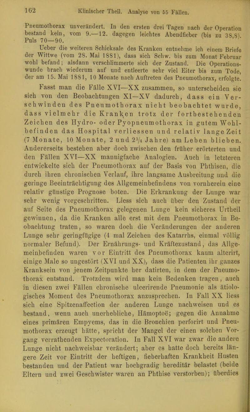 Pneumothorax unverändert. In den ersten drei Tagen nach der Operation bestand kein, vom 9.—12. dagegen leichtes Abendfieber (bis zu 38,8) Puls 70—90. lieber die weiteren Schicksale des Kranken entnehme ich einem Briefe der Wittwe (vom 28. Mai 1881), dass sich Schw. bis zum Monat Februar wohl befand; alsdann verschlimmerte sich der Zustand. Die Operations- wunde brach wiederum auf und entleerte sehr viel Eiter bis zum Tode, der am 15. Mai 1881, 10 Monate nach Auftreten des Pneumothorax, erfolgte! Fasst man die Fälle XVI—XX zusammen, so unterscheiden sie sich von den Beobachtungen XI—XV dadurch, dass ein Ver- schwinden des Pneumothorax nicht beobachtet wurde, dass vielmehr die Kranken trotz der fortbestehenden Zeichen des Hydro- oder Pyopneumothorax in gutem Wohl- befinden das Hospital verliessen und relativ langeZeit (7 Monate, 10 Monate, 2 und 2^/4 Jahre) am Leben blieben. Andererseits bestehen aber doch zwischen den früher erörterten und den Fällen XVI—XX mannigfache Analogien. Auch in letzteren entwickelte sich der Pneumothorax auf der Basis von Phthisen, die durch ihren chronischen Verlauf, ihre langsame Ausbreitung und die geringe Beeinträchtigung des Allgemeinbefindens von vornherein eine relativ günstige Prognose boten. Die Erkrankung der Lunge war sehr wenig vorgeschritten. Liess sich auch über den Zustand der auf Seite des Pneumothorax gelegenen Lunge kein sicheres Urtheil gewinnen, da die Kranken alle erst mit dem Pneumothorax in Be- obachtung traten, so waren doch die Veränderungen der anderen Lunge sehr geringfügige (4 mal Zeichen des Katarrhs, einmal völlig normaler Befund). Der Ernährungs- und Kräftezustand, das Allge- meinbefinden waren vor Eintritt des Pneumothorax kaum alterirt, einige Male so ungestört (XVI und XX), dass die Patienten ihr ganzes Kranksein von jenem Zeitpunkte her datirten, in dem der Pneumo- thorax entstand. Trotzdem wird man kein Bedenken tragen, auch in diesen zwei Fällen chronische ulcerirende Pneumonie als ätiolo- gisches Moment des Pneumothorax anzusprechen. In Fall XX liess sich eine Spitzenaffection der anderen Lunge nachweisen und es bestand, wenn auch unerhebliche, Hämoptoe; gegen die Annahme eines primären Empyems, das in die Bronchien perforirt und Pneu- mothorax erzeugt hätte, spricht der Mangel der einen solchen Vor- gang verrathenden Expectoration. In Fall XVI war zwar die andere Lunge nicht nachweisbar verändert; aber es hatte doch bereits län- gere Zeit vor Eintritt der heftigen, fieberhaften Krankheit Husten bestanden und der Patient war hochgradig hereditär belastet (beide Eltern und zwei Geschwister waren an Phthise verstorben); überdies