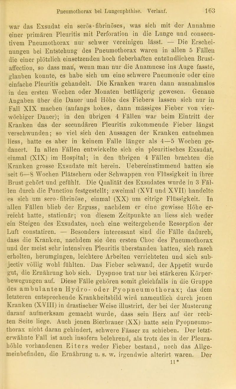 war das Exsudat eiu serös-fibrinöses, was sieb mit der Annahme einer primären Pleuritis mit Perforation in die Lunge und consecu- tivem Pneumothorax nur schwer vereinigen lässt. — Die Erschei- nungen bei Entstehung des Pneumothorax waren in allen 5 Fällen die einer plötzlich einsetzenden hoch fieberhaften entzündlichen Brust- affection, so dass mau, wenn mau nur die Anamnese ins Auge fasste, glauben konnte, es habe sich um eine schwere Pneumonie oder eine einfache Pleuritis gehandelt. Die Kranken waren dann ausnahmslos in den ersten Wochen oder Monaten bettlägerig gewesen. Genaue Angaben über die Dauer und Höhe des Fiebers lassen sich nur in Fall XIX machen (anfangs hohes, dann mässiges Fieber von vier- wöchiger Dauer); in den übrigen 4 Fällen war beim Eintritt der Kranken das der secundären Pleuritis zukommende Fieber längst verschwunden; so viel sich den Aussagen der Kranken entnehmen Hess, batte es aber in keinem Falle länger als 4—5 Wochen ge- dauert. In allen Fällen entwickelte sich ein pleuritisches Exsudat, einmal (XIX) im Hospital; in den übrigen 4 Fällen brachten die Kranken grosse Exsudate mit herein. Uebereinstimmend hatten sie seit 6—8 Wochen Plätschern oder Schwappen von Flüssigkeit in ihrer Brust gehört und gefühlt. Die Qualität des Exsudates wurde in 3 Fäl- len durch die Punction festgestellt; zweimal (XVI und XVII) handelte es sich um sero-fibrinöse, einmal (XX) um eitrige Flüssigkeit. In allen Fällen blieb der Erguss, nachdem er eine gewisse Höhe er- reicht hatte, stationär; von diesem Zeitpunkte an Hess sich weder ein Steigen des Exsudates, noch eine weitergehende Resorption der Luft constatiren. — Besonders interessant sind die Fälle dadurch, dass die Kranken, nachdem sie den ersten Choc des Pneumothorax und der meist sehr intensiven Pleuritis überstandeu hatten, sich rasch erholten, herumgingen, leichtere Arbeiten verrichteten und sich sub- jectiv völlig wohl fühlten. Das Fieber schwand, der Appetit wurde gut, die Ernährung hob sich. Dyspnoe trat nur bei stärkeren Körper- bewegungen auf. Diese Fälle gehören somit gleichfalls in die Gruppe des ambulanten Hydro- oder Pyopneumothorax; das dem letzteren entsprechende Krankheitsbild wird namentlich durch jenen Kranken (XVIII) in drastischer Weise illustrirt, der bei der Musterung darauf aufmerksam gemacht wurde, dass sein Herz auf der rech- ten Seite Hege. Auch jenen Bierbrauer (XX) hatte sein Pyopneumo- thorax nicht daran gehindert, schwere Fässer zu schieben. Der letzt- erwähnte Fall ist auch insofern belehrend, als trotz des in der Pleura- höhle vorhandenen Eiters weder Fieber bestand, noch das Allge- meinbefinden, die Ernährung u. s. w. irgendwie alterirt waren. Der
