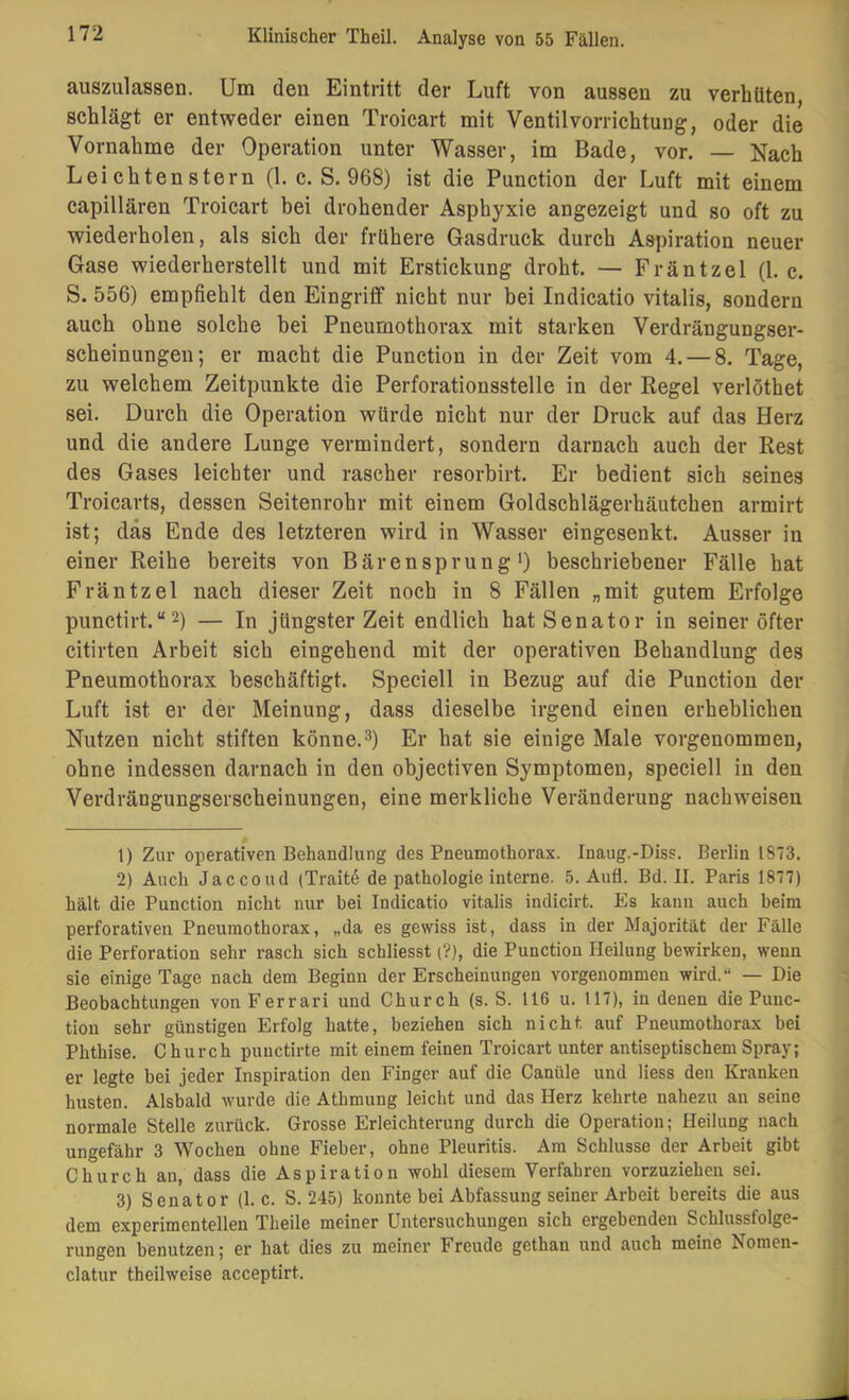 auszulassen. Um den Eintritt der Luft von aussen zu verhüten, schlägt er entweder einen Troicart mit Ventilvorrichtung, oder die Vornahme der Operation unter Wasser, im Bade, vor. — Nach LeichtenStern (1. c. S. 968) ist die Function der Luft mit einem capillären Troicart bei drohender Asphyxie angezeigt und so oft zu wiederholen, als sich der frühere Gasdruck durch Aspiration neuer Gase wiederherstellt und mit Erstickung droht. — Fräntzel (1. c. S. 556) empfiehlt den Eingriff nicht nur bei Indicatio vitalis, sondern auch ohne solche bei Pneumothorax mit starken Verdrängungser- scheinungen; er macht die Function in der Zeit vom 4. — 8. Tage, zu welchem Zeitpunkte die Perforationsstelle in der Kegel verlöthet sei. Durch die Operation würde nicht nur der Druck auf das Herz und die andere Lunge vermindert, sondern darnach auch der Rest des Gases leichter und rascher resorbirt. Er bedient sich seines Troicarts, dessen Seitenrohr mit einem Goldschlägerhäutchen armirt ist; das Ende des letzteren wird in Wasser eingesenkt. Ausser in einer Reihe bereits von Bärensprung') beschriebener Fälle hat Fräntzel nach dieser Zeit noch in 8 Fällen „mit gutem Erfolge punctirt.“2) — In jüngster Zeit endlich hat Senator in seiner öfter citirten Arbeit sich eingehend mit der operativen Behandlung des Pneumothorax beschäftigt. Speciell in Bezug auf die Function der Luft ist er der Meinung, dass dieselbe irgend einen erheblichen Nutzen nicht stiften könne.^) Er hat sie einige Male vorgenommen, ohne indessen darnach in den objectiven Symptomen, speciell in den Verdrängungserscheinungen, eine merkliche Veränderung nachweisen 1) Zur operativen Behandlung des Pneumothorax. Inaug.-Diss. Berlin 1873. 2) Auch Jaccoud (Traitd de pathologie interne. 5. Aufl. Bd. II. Paris 1877) hält die Punction nicht nur bei Indicatio vitalis indicirt. Es kann auch beim perforativen Pneumothorax, „da es gewiss ist, dass in der Majorität der Fälle die Perforation sehr rasch sich schliesst (?), die Punction Heilung bewirken, wenn sie einige Tage nach dem Beginn der Erscheinungen vorgenommen wird,“ — Die Beobachtungen von Ferrari und Church (s. S. 116 u. 117), in denen die Punc- tion sehr günstigen Erfolg hatte, beziehen sich nicht auf Pneumothorax bei Phthise. Church puuctirte mit einem feinen Troicart unter antiseptischem Spray; er legte bei jeder Inspiration den Finger auf die Canüle und Hess den Kranken husten. Alsbald wurde die Athmung leicht und das Herz kehrte nahezu au seine normale Stelle zurück. Grosse Erleichterung durch die Operation; Heilung nach ungefähr 3 Wochen ohne Fieber, ohne Pleuritis. Am Schlüsse der Arbeit gibt Church an, dass die Aspiration wohl diesem Verfahren vorzuziehen sei. 3) Senator (1. c. S. 245) konnte bei Abfassung seiner Arbeit bereits die aus dem experimentellen Theile meiner Untersuchungen sich ergebenden Schlussfolge- rungen benutzen; er hat dies zu meiner Freude gethan und auch meine Nomen- clatur theilweise acceptirt.