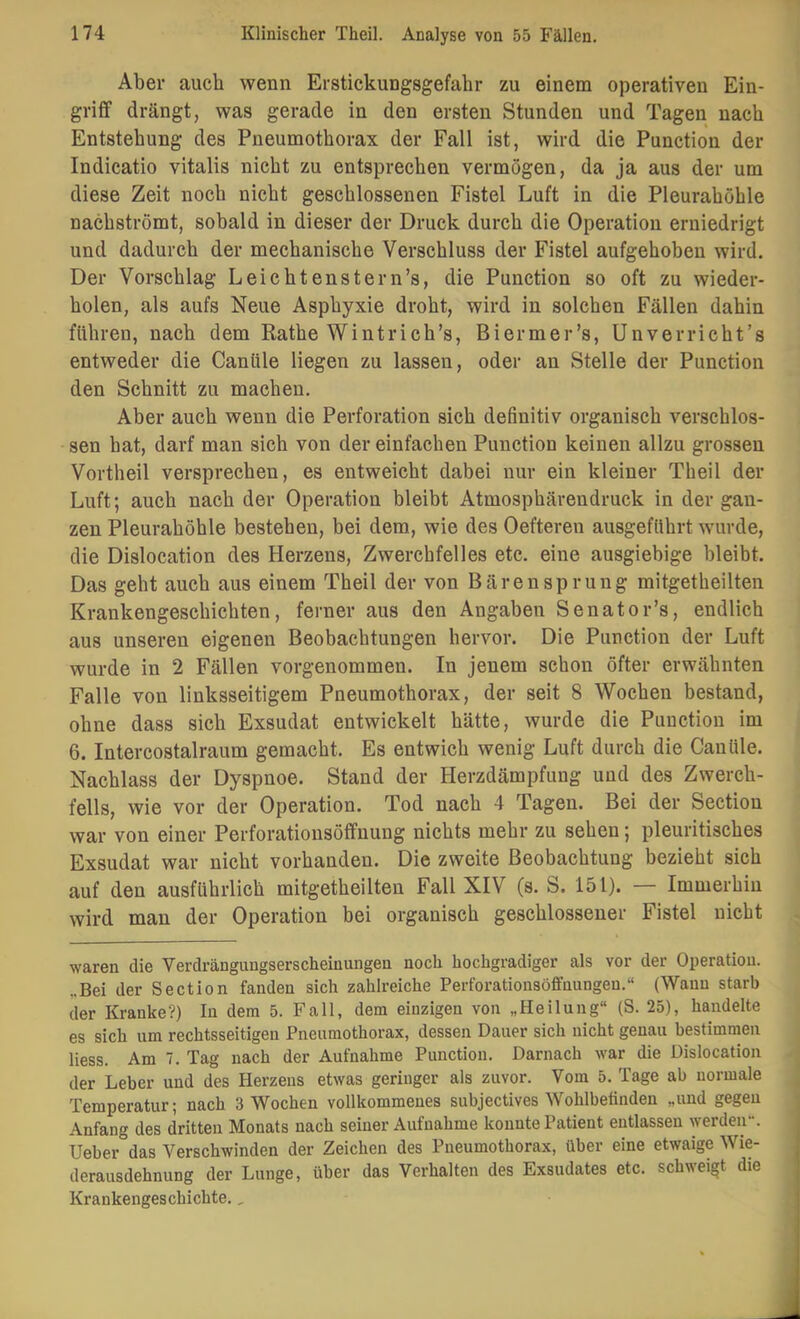 Aber auch wenn Erstickungsgefahr zu einem operativen Ein- griff drängt, was gerade in den ersten Stunden und Tagen nach Entstehung des Pneumothorax der Fall ist, wird die Function der Indicatio vitalis nicht zu entsprechen vermögen, da ja aus der um diese Zeit noch nicht geschlossenen Fistel Luft in die Pleurahöhle nachströmt, sobald in dieser der Druck durch die Operation erniedrigt und dadurch der mechanische Verschluss der Fistel aufgehoben wird. Der Vorschlag Leichtenstern’s, die Function so oft zu wieder- holen, als aufs Neue Asphyxie droht, wird in solchen Fällen dahin führen, nach dem Rathe Wintrich’s, Biermer’s, Unverricht’s entweder die Cantile liegen zu lassen, oder an Stelle der Function den Schnitt zu machen. Aber auch wenn die Perforation sich definitiv organisch verschlos- sen hat, darf man sich von der einfachen Function keinen allzu grossen Vortheil versprechen, es entweicht dabei nur ein kleiner Theil der Luft; auch nach der Operation bleibt Atmosphärendruck in der gan- zen Pleurahöhle bestehen, bei dem, wie des Oefteren ausgefUhrt wurde, die Dislocation des Herzens, Zwerchfelles etc. eine ausgiebige bleibt. Das geht auch aus einem Theil der von Bärensprung mitgetheilten Krankengeschichten, ferner aus den Angaben Senator’s, endlich aus unseren eigenen Beobachtungen hervor. Die Function der Luft wurde in 2 Fällen vorgenommen. In jenem schon öfter erwähnten Falle von linksseitigem Pneumothorax, der seit 8 Wochen bestand, ohne dass sich Exsudat entwickelt hätte, wurde die Function im 6. Intercostalraum gemacht. Es entwich wenig Luft durch die Cantile. Nachlass der Dyspnoe. Stand der Herzdämpfung und des Zwerch- fells, wie vor der Operation. Tod nach 4 Tagen. Bei der Section war von einer Perforationsöffnung nichts mehr zu sehen; pleuritisches Exsudat war nicht vorhanden. Die zweite Beobachtung bezieht sich auf den ausführlich mitgetheilten Fall XIV (s. S. 151). — Immerhin wird man der Operation bei organisch geschlossener Fistel nicht waren die Verdrängungserscheinungen noch hochgradiger als vor der Operation. „Bei der Section fanden sich zahlreiche Perforationsöffnungeu.“ (Wann starb der Kranke?) In dem 5. Fall, dem einzigen von „Heilung“ (S. 25), handelte es sich um rechtsseitigen Pneumothorax, dessen Dauer sich nicht genau bestimmen Hess. Am 7. Tag nach der Aufnahme Punction. Darnach war die Dislocation der Leber und des Herzens etwas geringer als zuvor. Vom 5. Tage ab normale Temperatur; nach 3 Wochen vollkommenes subjectives Wohlbefinden „und gegen Anfang des dritten Monats nach seiner Aufnahme konnte Patient entlassen werden. Ueber das Verschwinden der Zeichen des Pneumothorax, über eine etwaige Wie- derausdehnung der Lunge, über das Verhalten des Exsudates etc. schweigt die Krankengeschichte.,