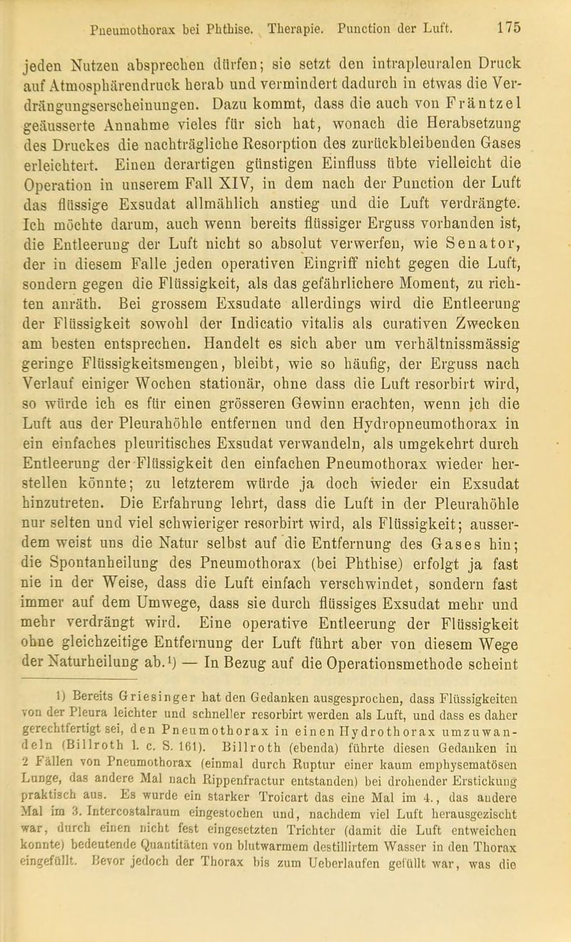 jeden Nutzen absprechen dürfen; sie setzt den intrapleuralen Druck auf Atmosphärendruck herab und vermindert dadurch in etwas die Ver- drängungserscbeinungen. Dazu kommt, dass die auch von Fräntzel geäusserte Annahme vieles für sich hat, wonach die Herabsetzung des Druckes die nachträgliche Resorption des zurückbleibenden Gases erleichtert. Einen derartigen günstigen Einfluss übte vielleicht die Operation in unserem Fall XIV, in dem nach der Punction der Luft das flüssige Exsudat allmählich anstieg und die Luft verdrängte. Ich möchte darum, auch wenn bereits flüssiger Erguss vorhanden ist, die Entleerung der Luft nicht so absolut verwerfen, wie Senator, der in diesem Falle jeden operativen Eingriff nicht gegen die Luft, sondern gegen die Flüssigkeit, als das gefährlichere Moment, zu rich- ten anräth. Bei grossem Exsudate allerdings wird die Entleerung der Flüssigkeit sowohl der Indicatio vitalis als curativen Zwecken am besten entsprechen. Handelt es sich aber um verhältnissmässig geringe Flüssigkeitsmengen, bleibt, wie so häufig, der Erguss nach Verlauf einiger Wochen stationär, ohne dass die Luft resorbirt wird, so würde ich es für einen grösseren Gewinn erachten, wenn jch die Luft aus der Pleurahöhle entfernen und den Hydropneumothorax in ein einfaches pleuritisches Exsudat verwandeln, als umgekehrt durch Entleerung der Flüssigkeit den einfachen Pneumothorax wieder her- stellen könnte; zu letzterem würde ja doch wieder ein Exsudat hinzutreten. Die Erfahrung lehrt, dass die Luft in der Pleurahöhle nur selten und viel schwieriger resorbirt wird, als Flüssigkeit; ausser- dem weist uns die Natur selbst auf die Entfernung des Gases hin; die Spontanheilung des Pneumothorax (bei Phthise) erfolgt ja fast nie in der Weise, dass die Luft einfach verschwindet, sondern fast immer auf dem Umwege, dass sie durch flüssiges Exsudat mehr und mehr verdrängt wird. Eine operative Entleerung der Flüssigkeit ohne gleichzeitige Entfernung der Luft führt aber von diesem Wege der Naturheilung ab.B — In Bezug auf die Operationsmethode scheint 1) Bereits Griesinger hat den Gedanken ausgesprochen, dass Flüssigkeiten von der Pleura leichter und schneller resorbirt werden als Luft, und dass es daher gerechtfertigt sei, den Pneumothorax in einen Ilydrothorax umzuwan- deln (Billroth 1. c. S. 161). Billroth (ebenda) führte diesen Gedanken in 2 Fällen von Pneumothorax (einmal durch Ruptur einer kaum emphysematosen Lunge, das andere Mal nach Rippenfractur entstanden) bei drohender Erstickung praktisch aus. Es wurde ein starker Troicart das eine Mal im 4., das audere Mal im 3. Intercostalraum eingestochen und, nachdem viel Luft herausgezischt war, durch einen nicht fest eingesetzten Trichter (damit die Luft entweichen konnte) bedeutende Quantitäten von blutwarmem destillirtem Wasser in den Thorax eingefüllt. Bevor jedoch der Thorax bis zum Ueberlaufen gefüllt war, was die