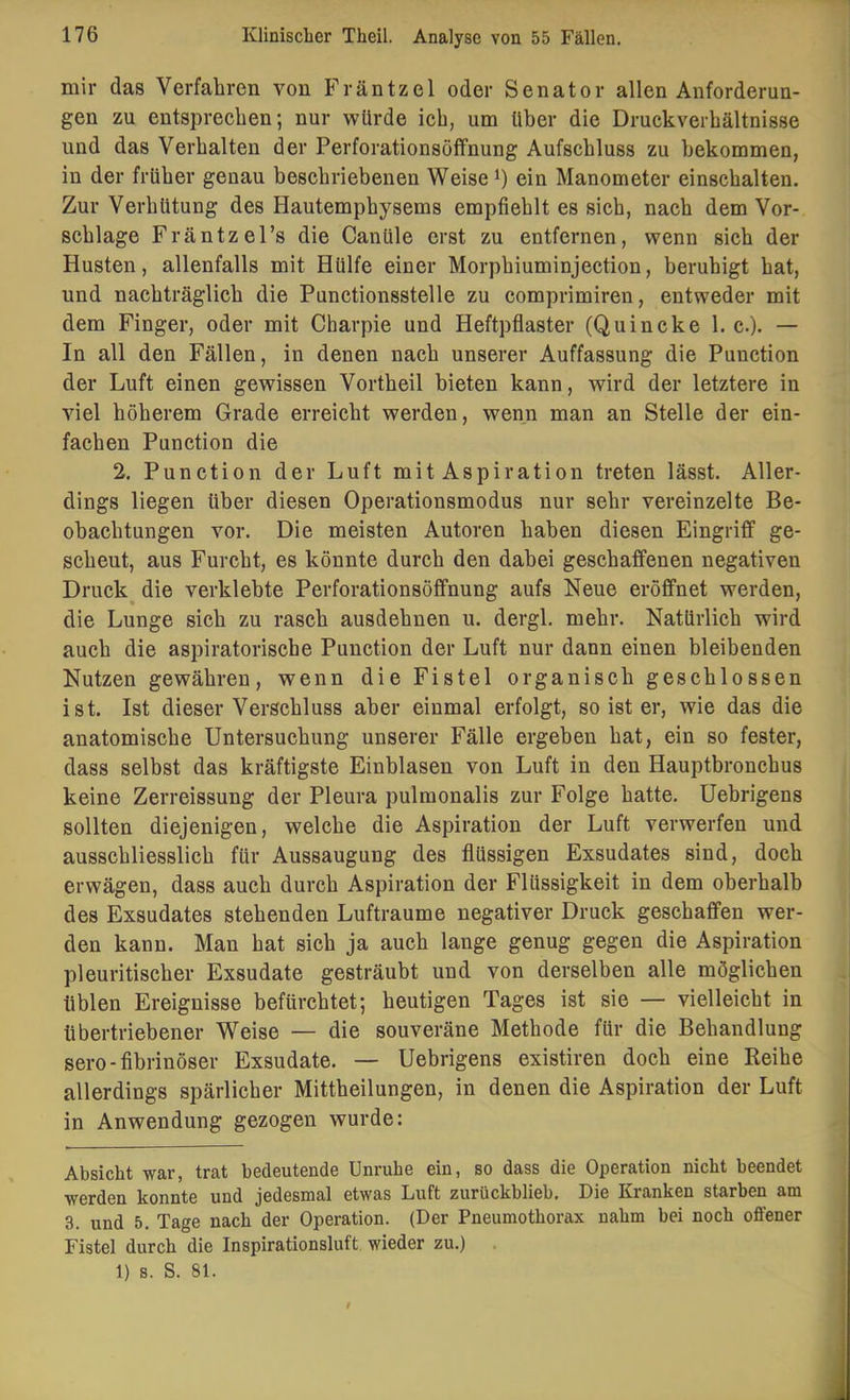 mir das Verfahren von Fräntzel oder Senator allen Anforderun- gen zu entsprechen; nur würde ich, um über die Druckverhältnisse und das Verhalten der Perforationsöffnung Aufschluss zu hekommen, in der früher genau heschriebenen Weise ein Manometer einschalten. Zur Verhütung des Hautemphysems empfiehlt es sich, nach dem Vor- schläge Fräntzel’s die Canüle erst zu entfernen, wenn sich der Husten, allenfalls mit Hülfe einer Morphiuminjection, beruhigt hat, und nachträglich die Punctionsstelle zu comprimiren, entweder mit dem Finger, oder mit Charpie und Heftpflaster (Quincke 1. c.). — In all den Fällen, in denen nach unserer Auffassung die Punction der Luft einen gewissen Vortheil bieten kann, wird der letztere in viel höherem Grade erreicht werden, wenn man an Stelle der ein- fachen Punction die 2. Punction der Luft mit Aspiration treten lässt. Aller- dings liegen über diesen Operationsmodus nur sehr vereinzelte Be- obachtungen vor. Die meisten Autoren haben diesen Eingriff ge- scheut, aus Furcht, es könnte durch den dabei geschaffenen negativen Druck^ die verklebte Perforationsöffnung aufs Neue eröffnet werden, die Lunge sich zu rasch ausdehnen u. dergl. mehr. Natürlich wird auch die aspiratorische Punction der Luft nur dann einen bleibenden Nutzen gewähren, wenn die Fistel organisch geschlossen ist. Ist dieser Verschluss aber einmal erfolgt, so ist er, wie das die anatomische Untersuchung unserer Fälle ergeben hat, ein so fester, dass selbst das kräftigste Einblasen von Luft in den Hauptbronchus keine Zerreissung der Pleura pulraonalis zur Folge hatte. Uebrigens sollten diejenigen, welche die Aspiration der Luft verwerfen und ausschliesslich für Aussaugung des flüssigen Exsudates sind, doch erwägen, dass auch durch Aspiration der Flüssigkeit in dem oberhalb des Exsudates stehenden Lufträume negativer Druck geschaffen wer- den kann. Man hat sich ja auch lange genug gegen die Aspiration pleuritischer Exsudate gesträubt und von derselben alle möglichen üblen Ereignisse befürchtet; heutigen Tages ist sie — vielleicht in übertriebener Weise — die souveräne Methode für die Behandlung sero-fibrinöser Exsudate. — Uebrigens existiren doch eine Reihe allerdings spärlicher Mittheilungen, in denen die Aspiration der Luft in Anwendung gezogen wurde: Absicht war, trat bedeutende Unruhe ein, so dass die Operation nicht beendet werden konnte und jedesmal etwas Luft zurückblieb. Die Kranken starben am 3. und 5. Tage nach der Operation. (Der Pneumothorax nahm bei noch ofltener Fistel durch die Inspirationsluft wieder zu.)