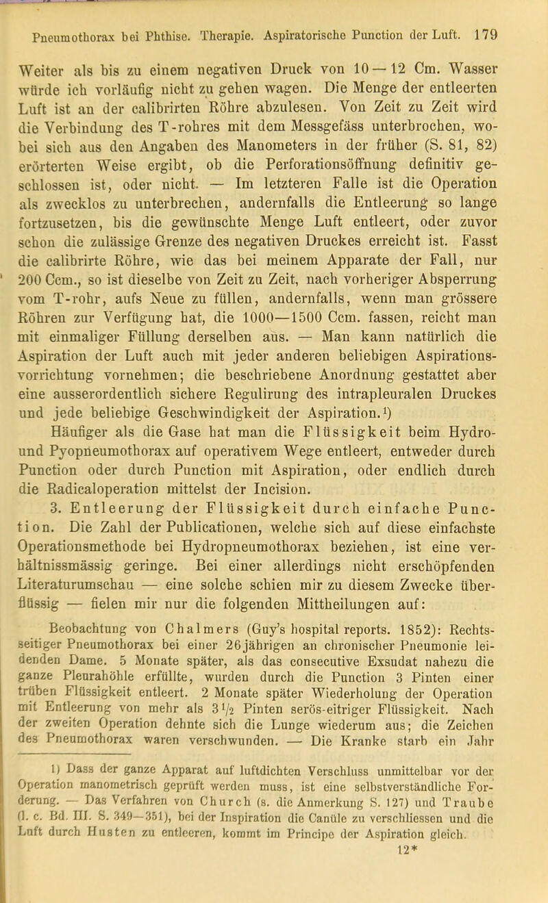 Weiter als bis zu einem negativen Druck von 10—12 Cm. Wasser würde ich vorläufig nicht zu gehen wagen. Die Menge der entleerten Luft ist an der calibrirten Röhre abzulesen. Von Zeit zu Zeit wird die Verbindung desT-rohres mit dem Messgefäss unterbrochen, wo- bei sich aus den Angaben des Manometers in der früher (S. 81, 82) erörterten Weise ergibt, ob die Perforationsöffnung definitiv ge- schlossen ist, oder nicht.. — Im letzteren Falle ist die Operation als zwecklos zu unterbrechen, andernfalls die Entleerung so lange fortzusetzen, bis die gewünschte Menge Luft entleert, oder zuvor schon die zulässige Grenze des negativen Druckes erreicht ist. Fasst die calibrirte Röhre, wie das bei meinem Apparate der Fall, nur ' 200 Ccm., so ist dieselbe von Zeit zu Zeit, nach vorheriger Absperrung vom T-rohr, aufs Neue zu füllen, andernfalls, wenn man grössere Röhren zur Verfügung hat, die 1000—1500 Ccm. fassen, reicht man mit einmaliger Füllung derselben aus. — Man kann natürlich die Aspiration der Luft auch mit jeder anderen beliebigen Aspirations- vorrichtung vornehmen; die beschriebene Anordnung gestattet aber eine ausserordentlich sichere Regulirung des intrapleuralen Druckes und jede beliebige Geschwindigkeit der Aspiration, i) Häufiger als die Gase hat man die Flüssigkeit beim Hydro- und Pyopneumothorax auf operativem Wege entleert, entweder durch Punction oder durch Punction mit Aspiration, oder endlich durch die Radicaloperation mittelst der Incision. 3. Entleerung der Flüssigkeit durch einfache Punc- tion. Die Zahl der Publicationen, welche sich auf diese einfachste Operationsmethode bei Hydropneumothorax beziehen, ist eine ver- hältnissmässig geringe. Bei einer allerdings nicht erschöpfenden Literaturumschau — eine solche schien mir zu diesem Zwecke über- flüssig — fielen mir nur die folgenden Mittheilungen auf: Beobachtung von Chalmers (Guy’s hospital reports. 1852): Rechts- seitiger Pneumothorax bei einer 26 jährigen an chronischer Pneumonie lei- denden Dame. 5 Monate später, als das consecutive Exsudat nahezu die ganze Pleurahöhle erfüllte, wurden durch die Punction 3 Pinten einer trüben Flüssigkeit entleert. 2 Monate später Wiederholung der Operation mit Entleerung von mehr als 3V2 Pinten serös-eitriger Flüssigkeit. Nach der zweiten Operation dehnte sich die Lunge wiederum aus; die Zeichen des Pneumothorax waren verschwunden. — Die Kranke starb ein Jahr 1) Dass der ganze Apparat auf luftdichten Verschluss unmittelbar vor der I Operation manometrisch geprüft werden muss, ist eine selbstverständliche For- I derung. — Das Verfahren von Church (s. die Anmerkung S. 127) und Traube I (1. c. Bd. III. S. .349—351), bei der Inspiration die Canüle zu verschliessen und die I Luft durch Husten zu entleeren, kommt im Principe der Aspiration gleich. 12*